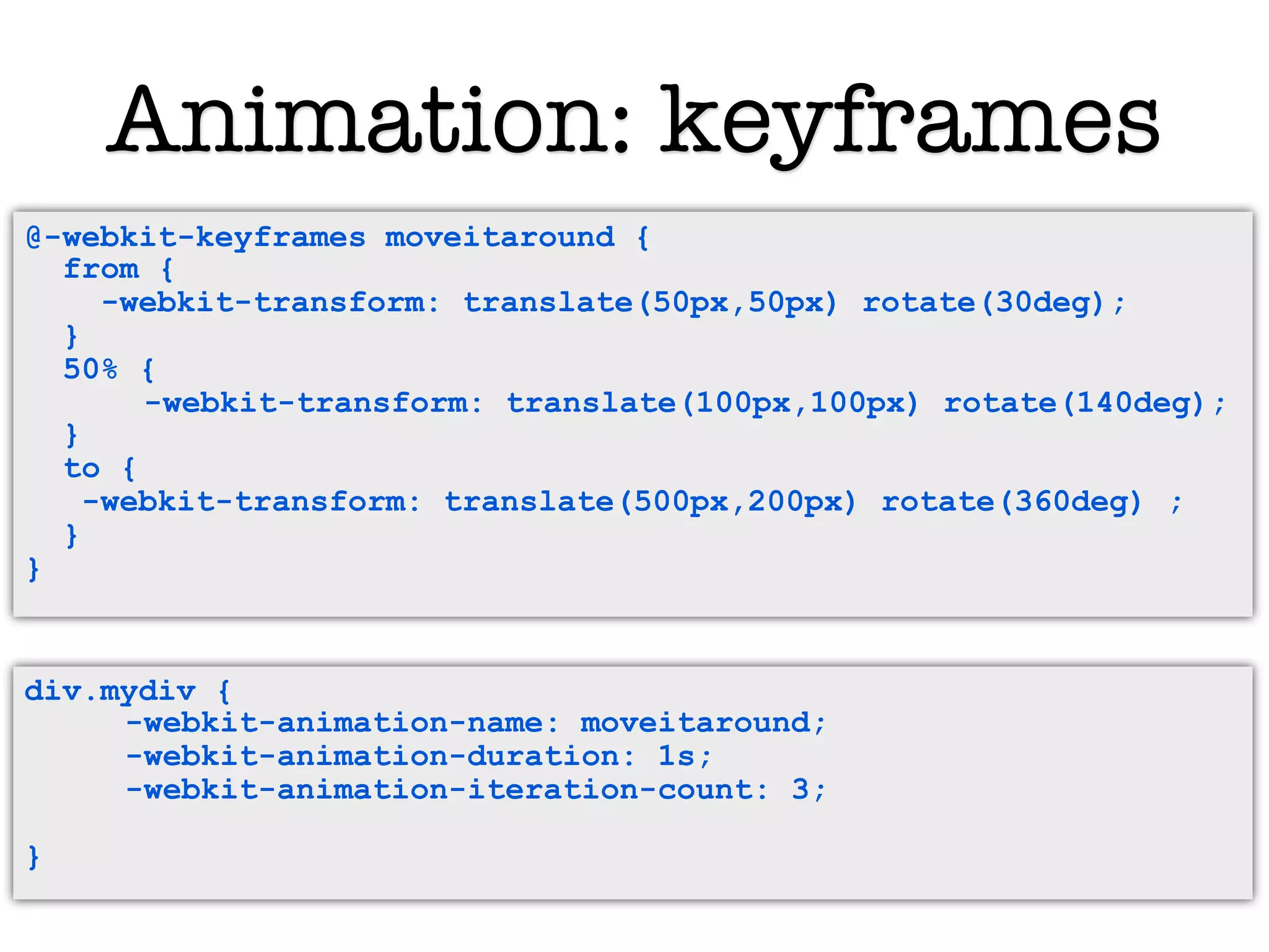 Animation: keyframes
@-webkit-keyframes moveitaround{ {
  @-webkit-keyframes moveitaround
  from { {
     from
     -webkit-transform: translate(50px,50px) rotate(30deg);
        -webkit-transform: translate(50px,50px) rotate(30deg);
  } }
  50% { {
     50%
           -webkit-transform: translate(100px,100px) rotate(140deg);
         -webkit-transform: translate(100px,100px) rotate(140deg);
  } }
     to {
  to -webkit-transform: translate(500px,200px) rotate(360deg) ;
       {
    -webkit-transform: translate(500px,200px) rotate(360deg) ;
     }
  }
  }
}


div.mydiv {
     -webkit-animation-name: moveitaround;
     -webkit-animation-duration: 1s;
     -webkit-animation-iteration-count: 3;

}
 