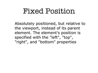 Fixed Position
Absolutely positioned, but relative to
the viewport, instead of its parent
element. The element's position is
specified with the "left", "top",
"right", and "bottom" properties
 