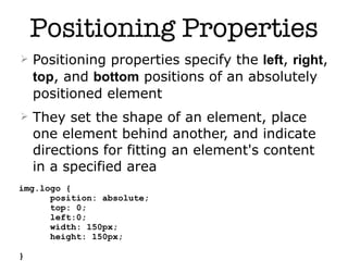 Positioning Properties
   Positioning properties specify the left, right,
    top, and bottom positions of an absolutely
    positioned element
   They set the shape of an element, place
    one element behind another, and indicate
    directions for fitting an element's content
    in a specified area
img.logo {
      position: absolute;
      top: 0;
      left:0;
      width: 150px;
      height: 150px;
                            13
}
 