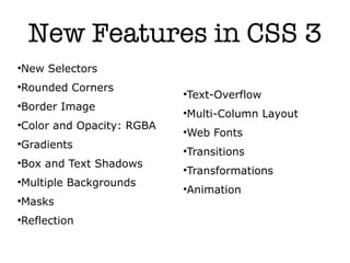 New Features in CSS 3
New Selectors




Rounded Corners


                          Text-Overflow
                          


Border Image


                          Multi-Column Layout
                          


Color and Opacity: RGBA


                          Web Fonts
                          


Gradients


                          Transitions
                          


Box and Text Shadows


                          Transformations
                          


Multiple Backgrounds


                          Animation
                          


Masks




Reflection

 