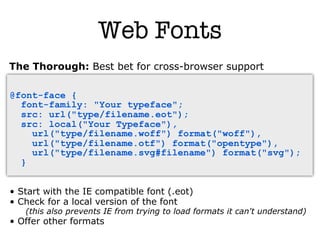 Web Fonts
The Thorough: Best bet for cross-browser support

@font-face {
  font-family: "Your typeface";
  src: url("type/filename.eot");
  src: local("Your Typeface"),
    url("type/filename.woff") format("woff"),
    url("type/filename.otf") format("opentype"),
    url("type/filename.svg#filename") format("svg");
  }


• Start with the IE compatible font (.eot)‫‏‬
• Check for a local version of the font
   (this also prevents IE from trying to load formats it can't understand)
• Offer other formats
 