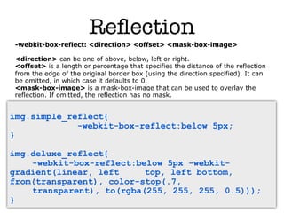 Reﬂection
 -webkit-box-reflect: <direction> <offset> <mask-box-image>

 <direction> can be one of above, below, left or right.
 <offset> is a length or percentage that specifies the distance of the reflection
 from the edge of the original border box (using the direction specified). It can
 be omitted, in which case it defaults to 0.
 <mask-box-image> is a mask-box-image that can be used to overlay the
 reflection. If omitted, the reflection has no mask.


img.simple_reflect{
             -webkit-box-reflect:below 5px;
}

img.deluxe_reflect{
    -webkit-box-reflect:below 5px -webkit-
gradient(linear, left     top, left bottom,
from(transparent), color-stop(.7,
    transparent), to(rgba(255, 255, 255, 0.5)));
}
 