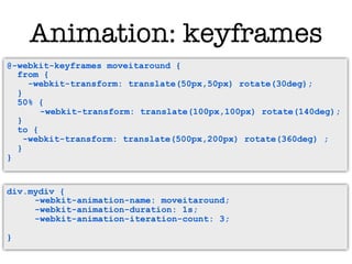 Animation: keyframes
@-webkit-keyframes moveitaround{ {
  @-webkit-keyframes moveitaround
  from { {
     from
     -webkit-transform: translate(50px,50px) rotate(30deg);
        -webkit-transform: translate(50px,50px) rotate(30deg);
  } }
  50% { {
     50%
           -webkit-transform: translate(100px,100px) rotate(140deg);
         -webkit-transform: translate(100px,100px) rotate(140deg);
  } }
     to {
  to -webkit-transform: translate(500px,200px) rotate(360deg) ;
       {
    -webkit-transform: translate(500px,200px) rotate(360deg) ;
     }
  }
  }
}


div.mydiv {
     -webkit-animation-name: moveitaround;
     -webkit-animation-duration: 1s;
     -webkit-animation-iteration-count: 3;

}
 