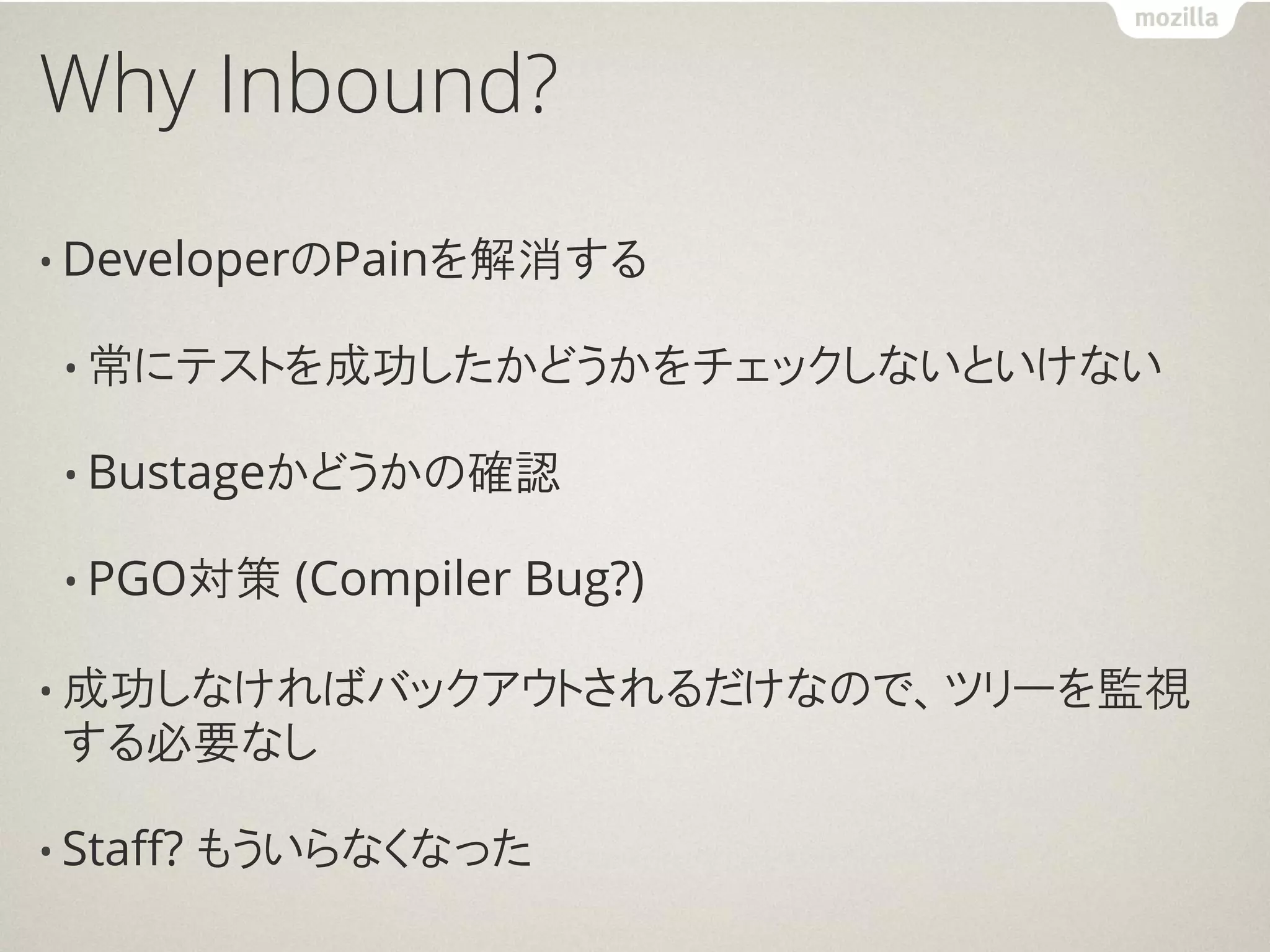 Why Inbound?

• DeveloperのPainを解消する

 • 常にテストを成功したかどうかをチェックしないといけない

 • Bustageかどうかの確認

 • PGO対策     (Compiler Bug?)

• 成功しなければバックアウトされるだけなので、ツリーを監視
 する必要なし

• Staff?   もういらなくなった
 
