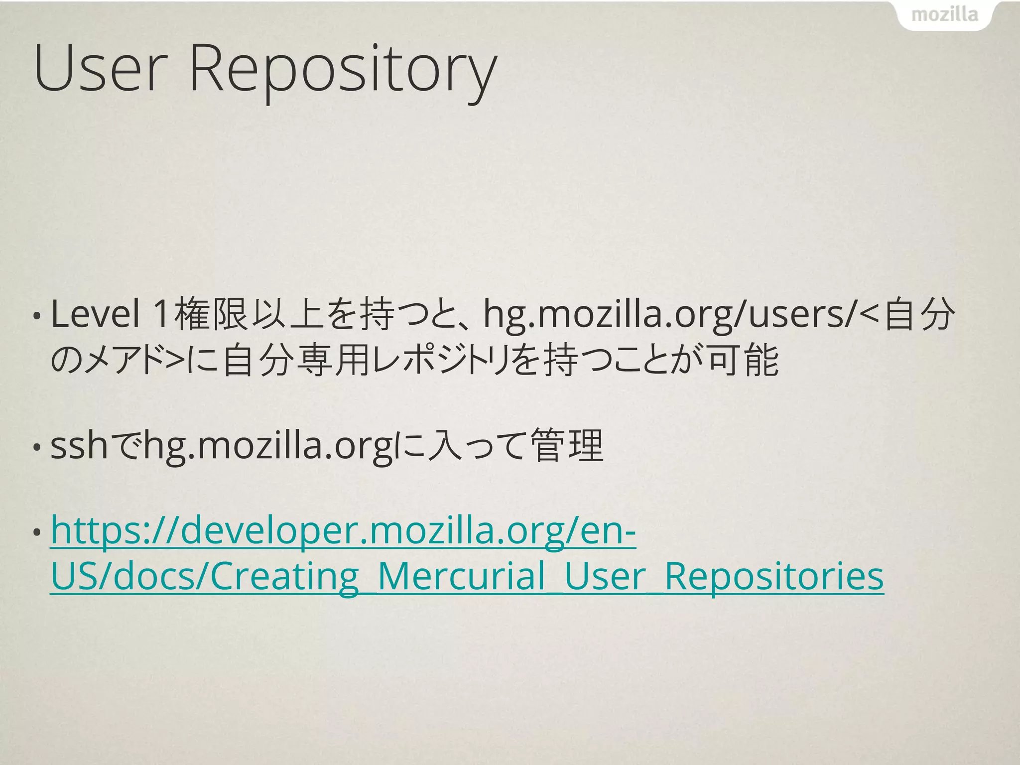User Repository


• Level
    1権限以上を持つと、hg.mozilla.org/users/<自分
 のメアド>に自分専用レポジトリを持つことが可能

• sshでhg.mozilla.orgに入って管理

• https://developer.mozilla.org/en-
 US/docs/Creating_Mercurial_User_Repositories
 