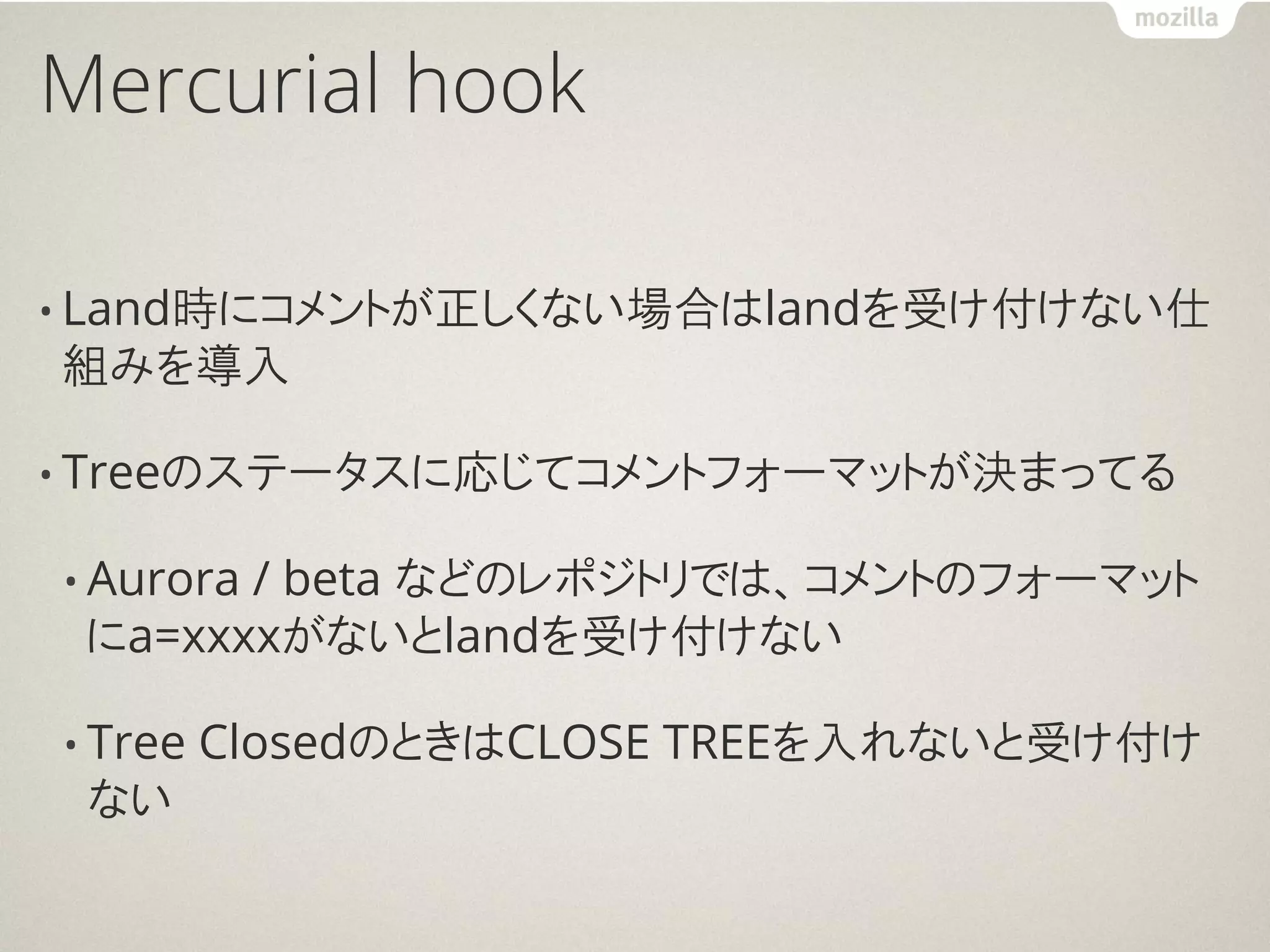 Mercurial hook

• Land時にコメントが正しくない場合はlandを受け付けない仕
組みを導入

• Treeのステータスに応じてコメントフォーマットが決まってる

• Aurora
       / beta などのレポジトリでは、コメントのフォーマット
 にa=xxxxがないとlandを受け付けない

• Tree   ClosedのときはCLOSE TREEを入れないと受け付け
 ない
 
