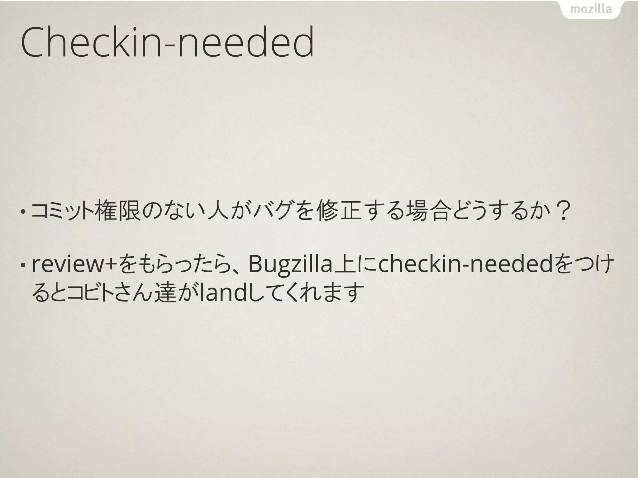Checkin-needed


• コミット権限のない人がバグを修正する場合どうするか？

• review+をもらったら、Bugzilla上にcheckin-neededをつけ
るとコビトさん達がlandしてくれます
 