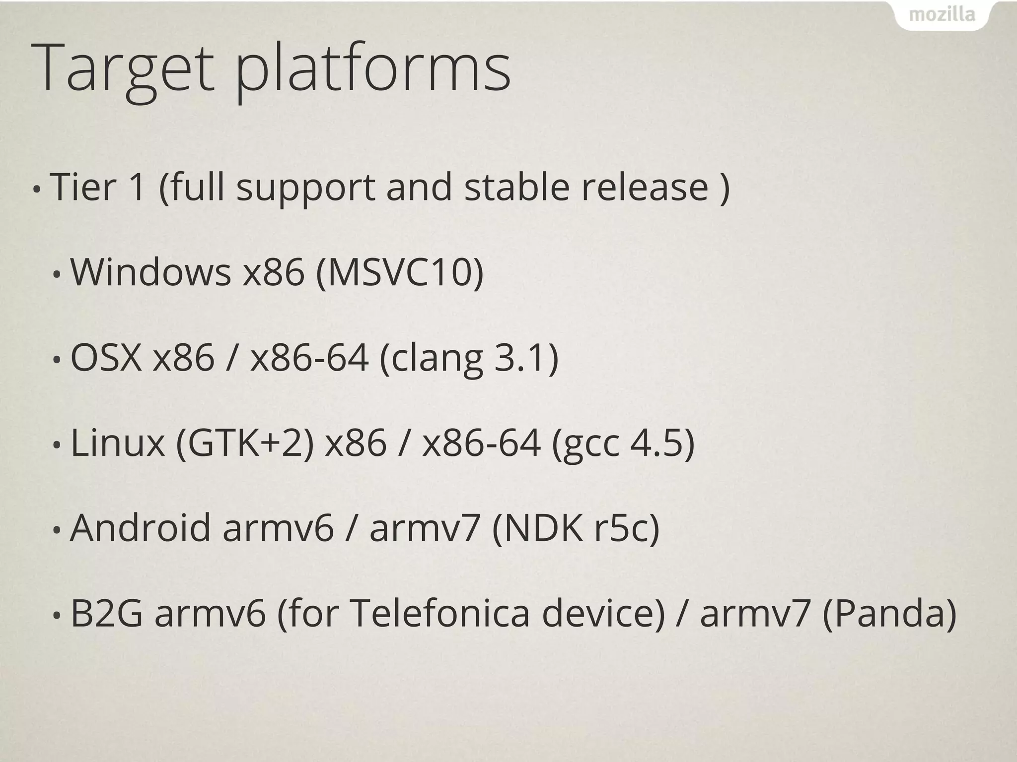 Target platforms
• Tier   1 (full support and stable release )

 • Windows     x86 (MSVC10)

 • OSX    x86 / x86-64 (clang 3.1)

 • Linux   (GTK+2) x86 / x86-64 (gcc 4.5)

 • Android    armv6 / armv7 (NDK r5c)

 • B2G    armv6 (for Telefonica device) / armv7 (Panda)
 