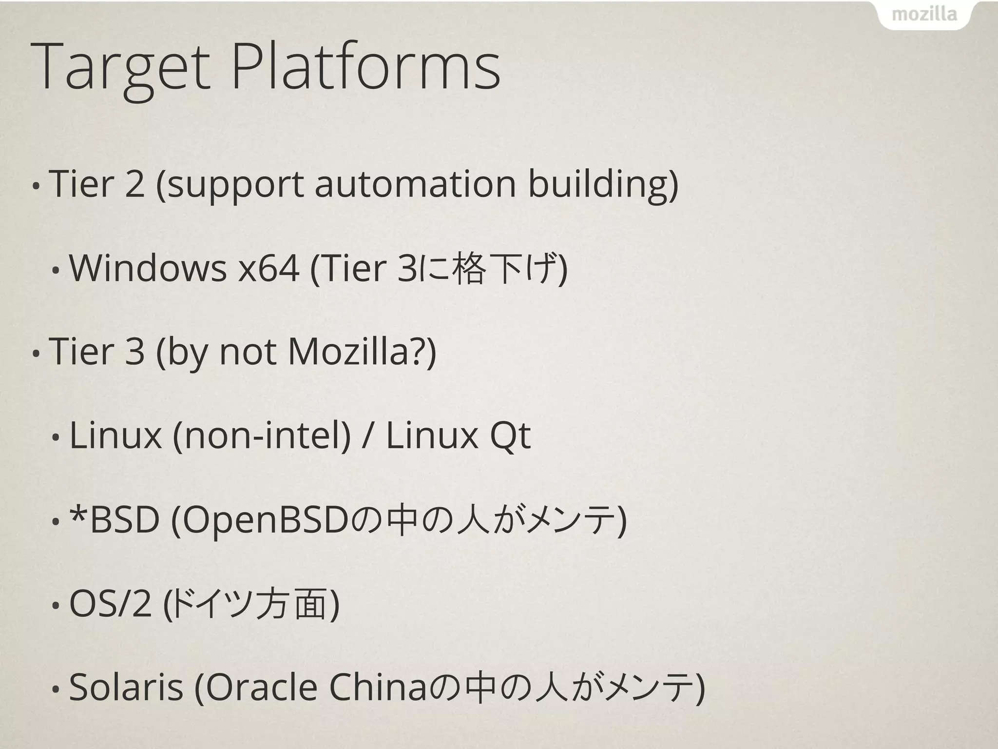 Target Platforms
• Tier   2 (support automation building)

 • Windows     x64 (Tier 3に格下げ)

• Tier   3 (by not Mozilla?)

 • Linux   (non-intel) / Linux Qt

 • *BSD    (OpenBSDの中の人がメンテ)

 • OS/2    (ドイツ方面)

 • Solaris   (Oracle Chinaの中の人がメンテ)
 