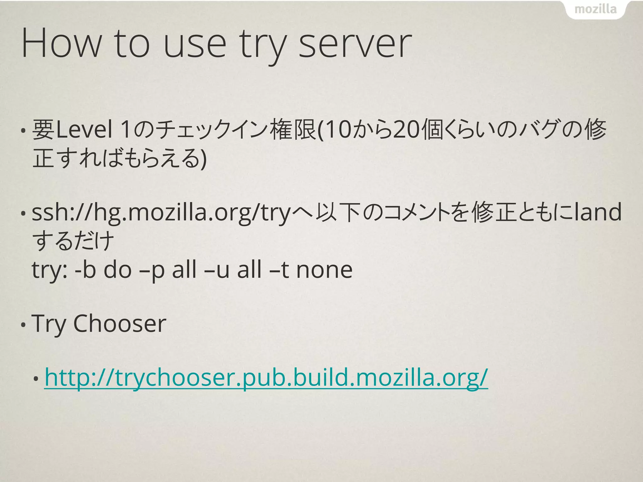 How to use try server
     1のチェックイン権限(10から20個くらいのバグの修
• 要Level
 正すればもらえる)

• ssh://hg.mozilla.org/tryへ以下のコメントを修正ともにland
 するだけ
 try: -b do –p all –u all –t none

• Try   Chooser

 • http://trychooser.pub.build.mozilla.org/
 