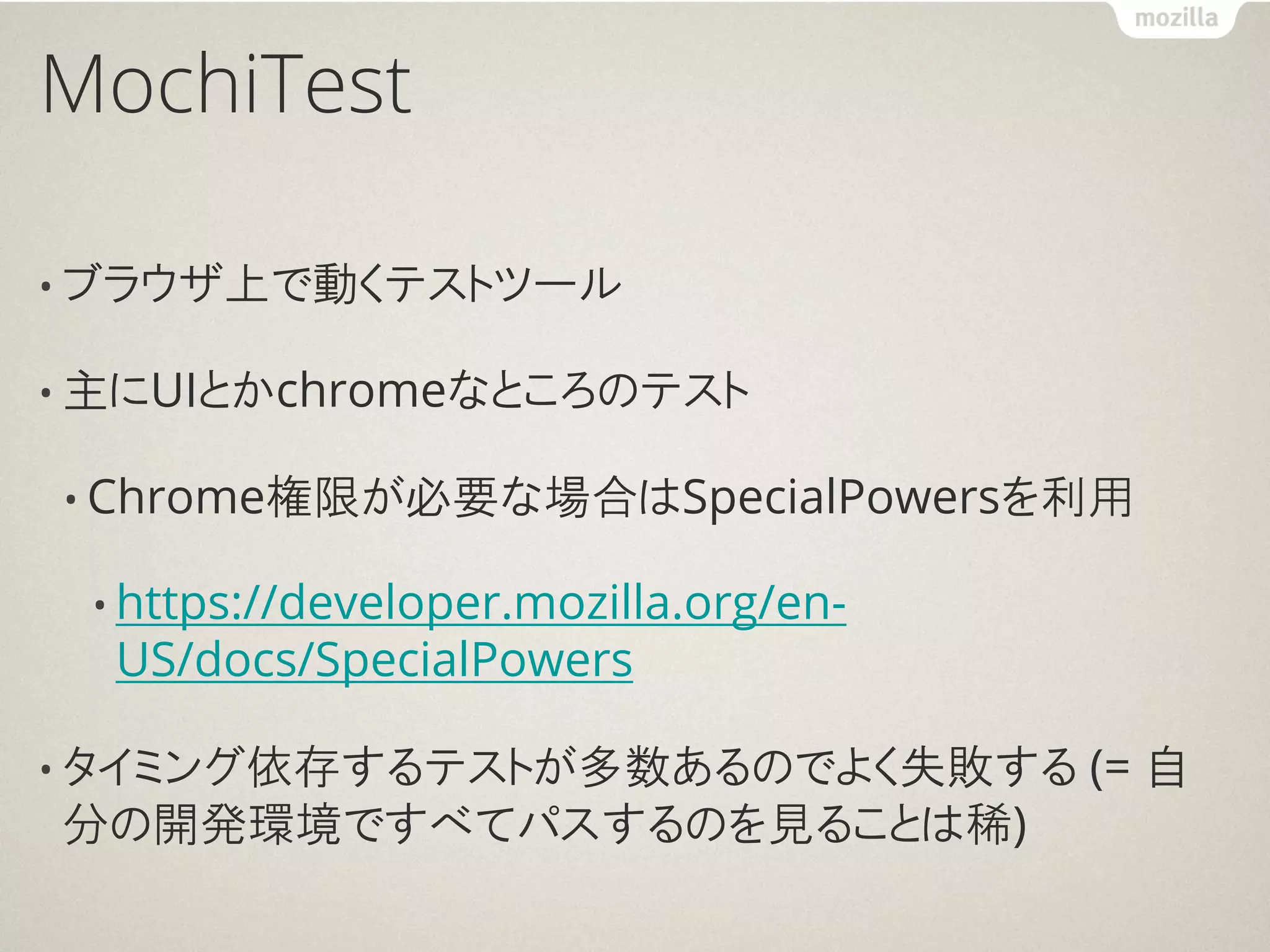 MochiTest

• ブラウザ上で動くテストツール

• 主にUIとかchromeなところのテスト

• Chrome権限が必要な場合はSpecialPowersを利用

 • https://developer.mozilla.org/en-
  US/docs/SpecialPowers

• タイミング依存するテストが多数あるのでよく失敗する            (= 自
分の開発環境ですべてパスするのを見ることは稀)
 