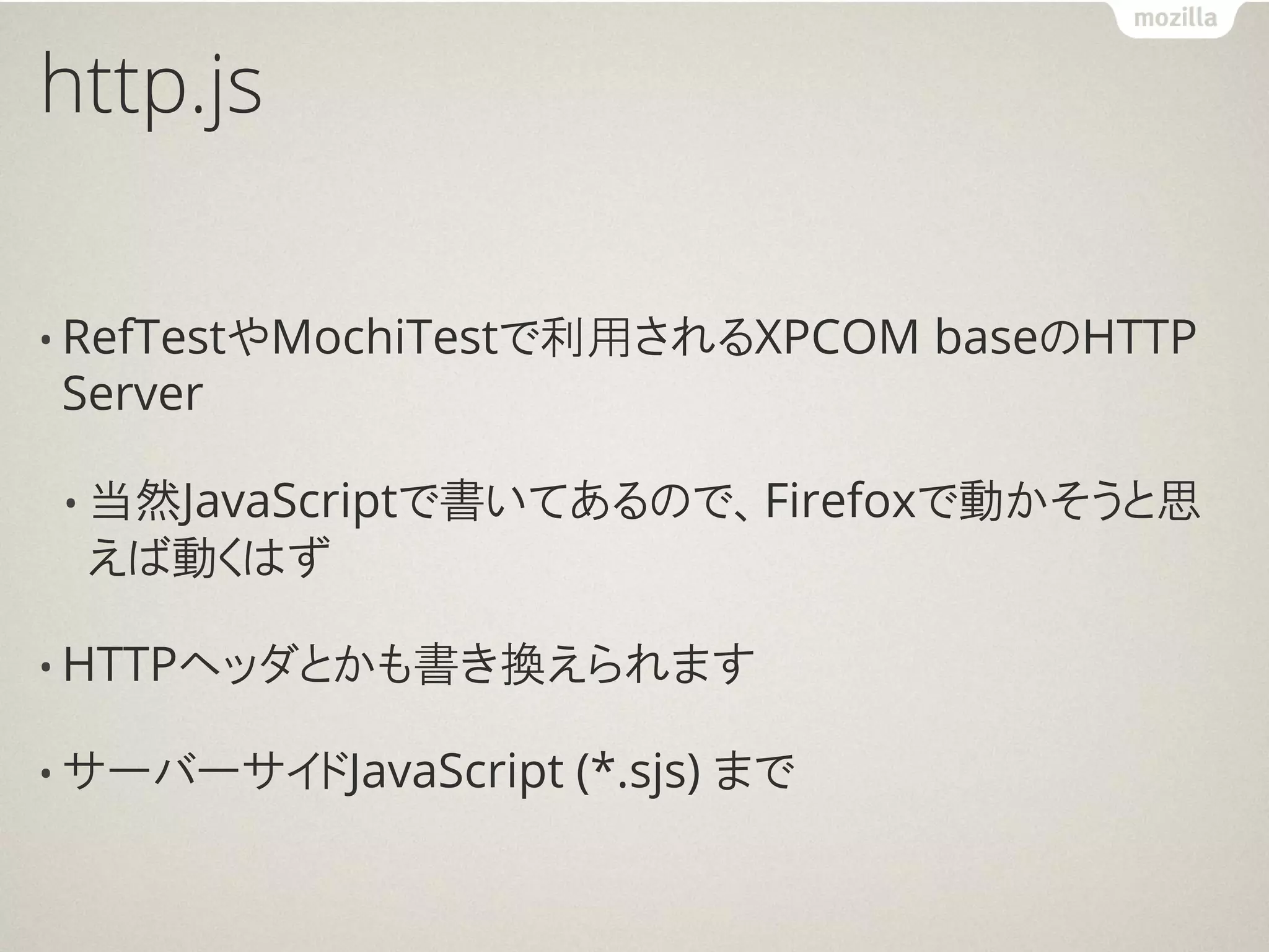 http.js

• RefTestやMochiTestで利用されるXPCOM     baseのHTTP
Server

• 当然JavaScriptで書いてあるので、Firefoxで動かそうと思
 えば動くはず

• HTTPヘッダとかも書き換えられます

• サーバーサイドJavaScript   (*.sjs) まで
 
