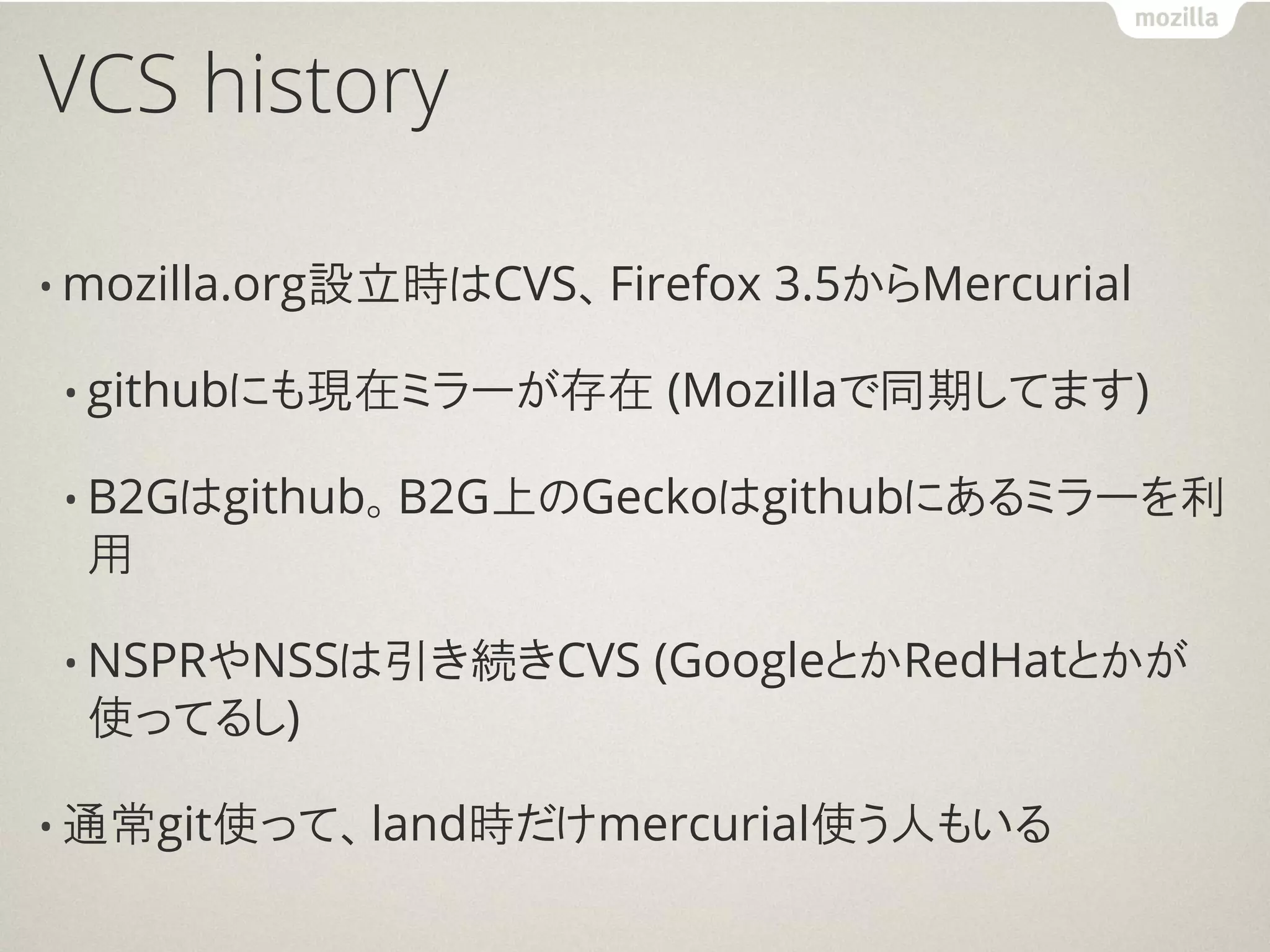 VCS history

• mozilla.org設立時はCVS、Firefox   3.5からMercurial

• githubにも現在ミラーが存在      (Mozillaで同期してます)

• B2Gはgithub。B2G上のGeckoはgithubにあるミラーを利
 用

• NSPRやNSSは引き続きCVS     (GoogleとかRedHatとかが
 使ってるし)

• 通常git使って、land時だけmercurial使う人もいる
 