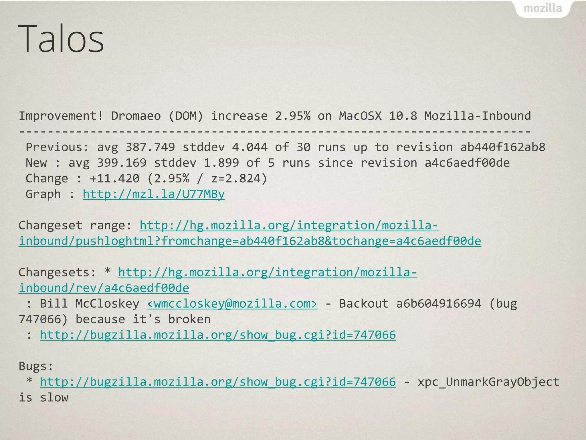 Talos
Improvement! Dromaeo (DOM) increase 2.95% on MacOSX 10.8 Mozilla-Inbound
------------------------------------------------------------------------
 Previous: avg 387.749 stddev 4.044 of 30 runs up to revision ab440f162ab8
 New : avg 399.169 stddev 1.899 of 5 runs since revision a4c6aedf00de
 Change : +11.420 (2.95% / z=2.824)
 Graph : http://mzl.la/U77MBy

Changeset range: http://hg.mozilla.org/integration/mozilla-
inbound/pushloghtml?fromchange=ab440f162ab8&tochange=a4c6aedf00de

Changesets: * http://hg.mozilla.org/integration/mozilla-
inbound/rev/a4c6aedf00de
 : Bill McCloskey <wmccloskey@mozilla.com> - Backout a6b604916694 (bug
747066) because it's broken
 : http://bugzilla.mozilla.org/show_bug.cgi?id=747066

Bugs:
 * http://bugzilla.mozilla.org/show_bug.cgi?id=747066 - xpc_UnmarkGrayObject
is slow
 