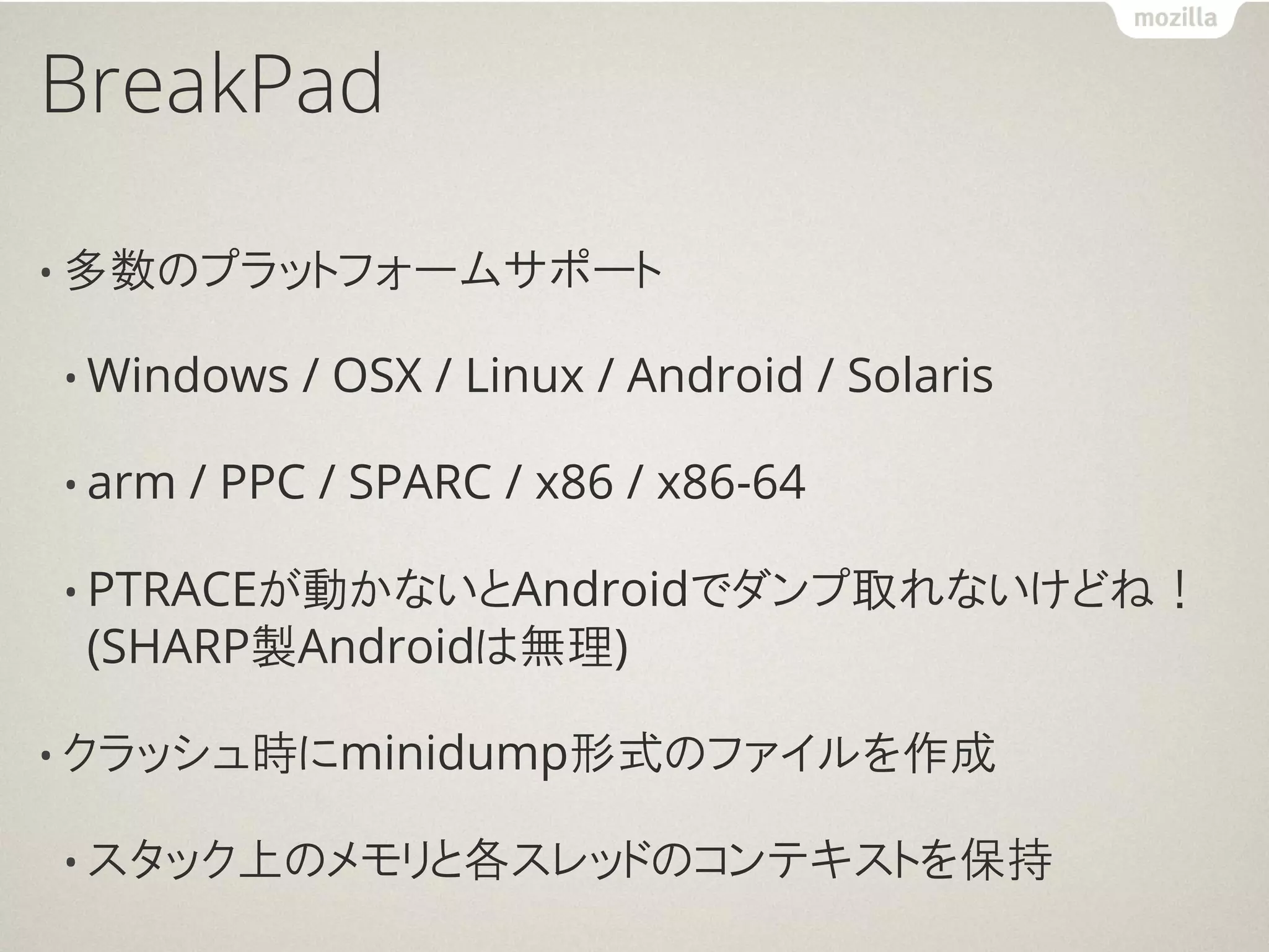 BreakPad

• 多数のプラットフォームサポート

• Windows    / OSX / Linux / Android / Solaris

• arm   / PPC / SPARC / x86 / x86-64

• PTRACEが動かないとAndroidでダンプ取れないけどね！
 (SHARP製Androidは無理)

• クラッシュ時にminidump形式のファイルを作成

• スタック上のメモリと各スレッドのコンテキストを保持
 
