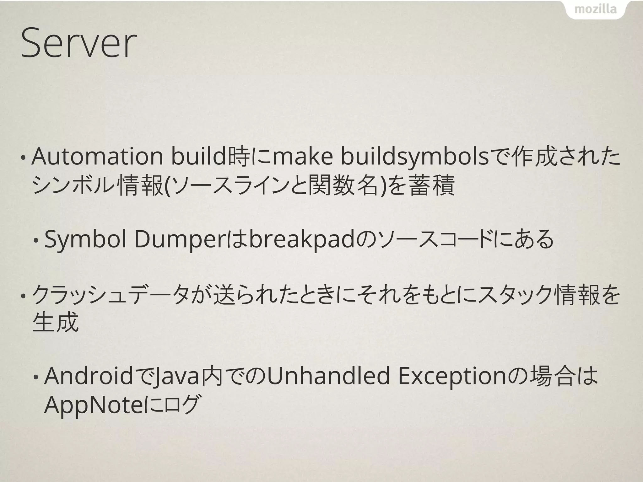 Server

• Automation
       build時にmake buildsymbolsで作成された
シンボル情報(ソースラインと関数名)を蓄積

 • Symbol   Dumperはbreakpadのソースコードにある

• クラッシュデータが送られたときにそれをもとにスタック情報を
生成

 • AndroidでJava内でのUnhandled   Exceptionの場合は
  AppNoteにログ
 