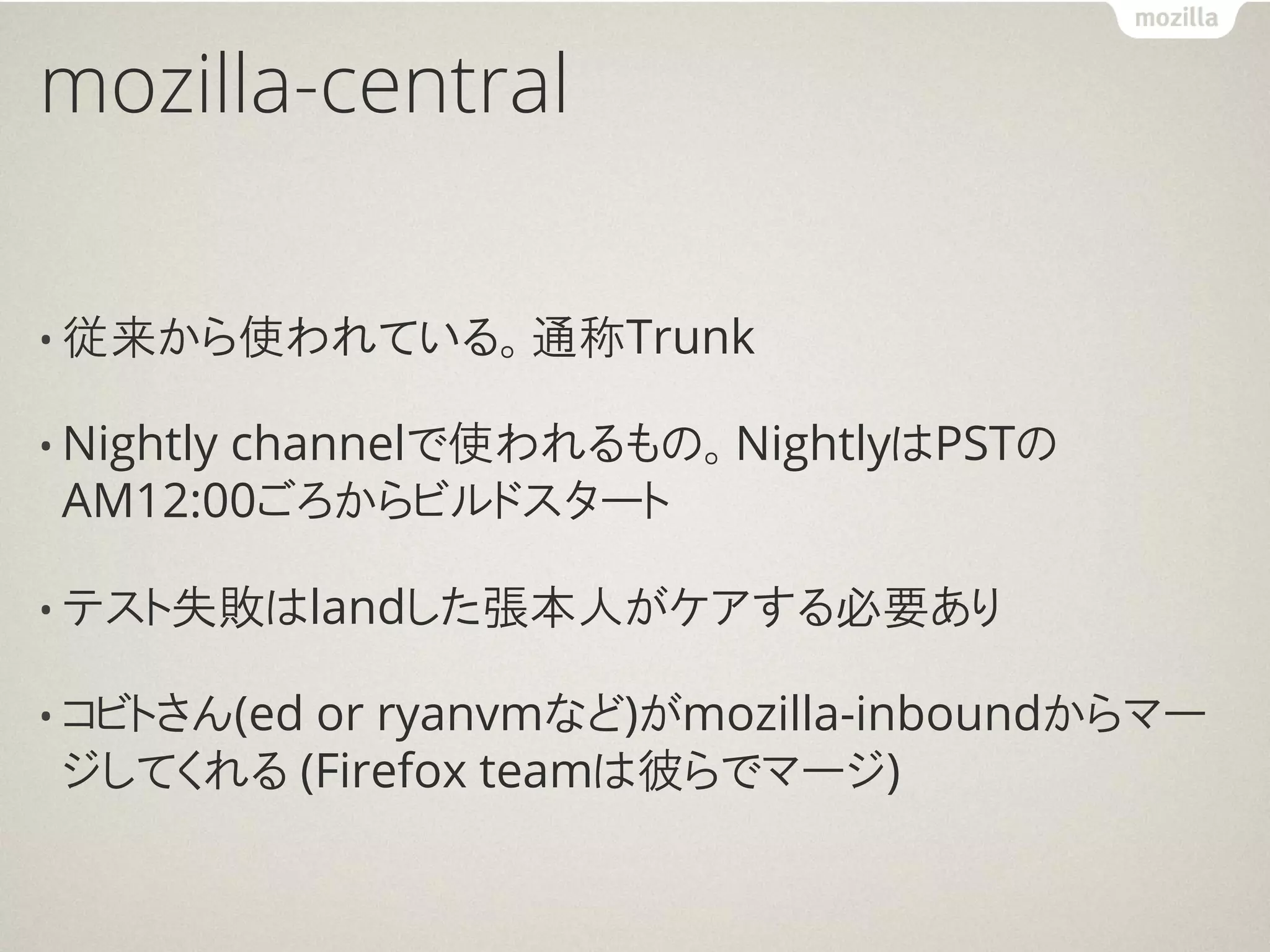 mozilla-central

• 従来から使われている。通称Trunk

• Nightly
       channelで使われるもの。NightlyはPSTの
 AM12:00ごろからビルドスタート

• テスト失敗はlandした張本人がケアする必要あり

         or ryanvmなど)がmozilla-inboundからマー
• コビトさん(ed
 ジしてくれる (Firefox teamは彼らでマージ)
 