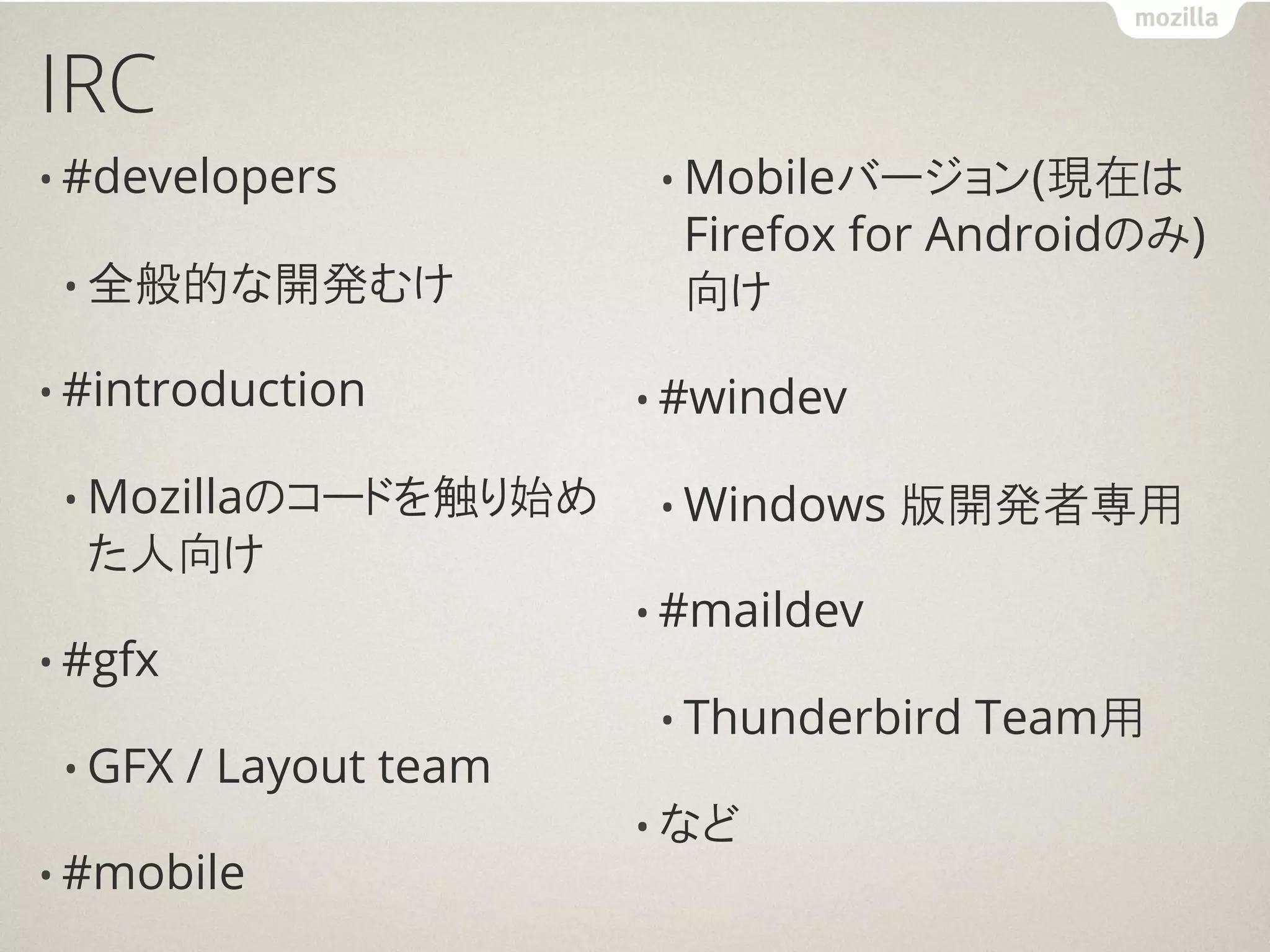 IRC
• #developers             • Mobileバージョン(現在は
                           Firefox for Androidのみ)
 • 全般的な開発むけ                向け

• #introduction          • #windev

 • Mozillaのコードを触り始め       • Windows   版開発者専用
  た人向け
                         • #maildev
• #gfx
                          • Thunderbird   Team用
 • GFX   / Layout team
                         • など
• #mobile
 