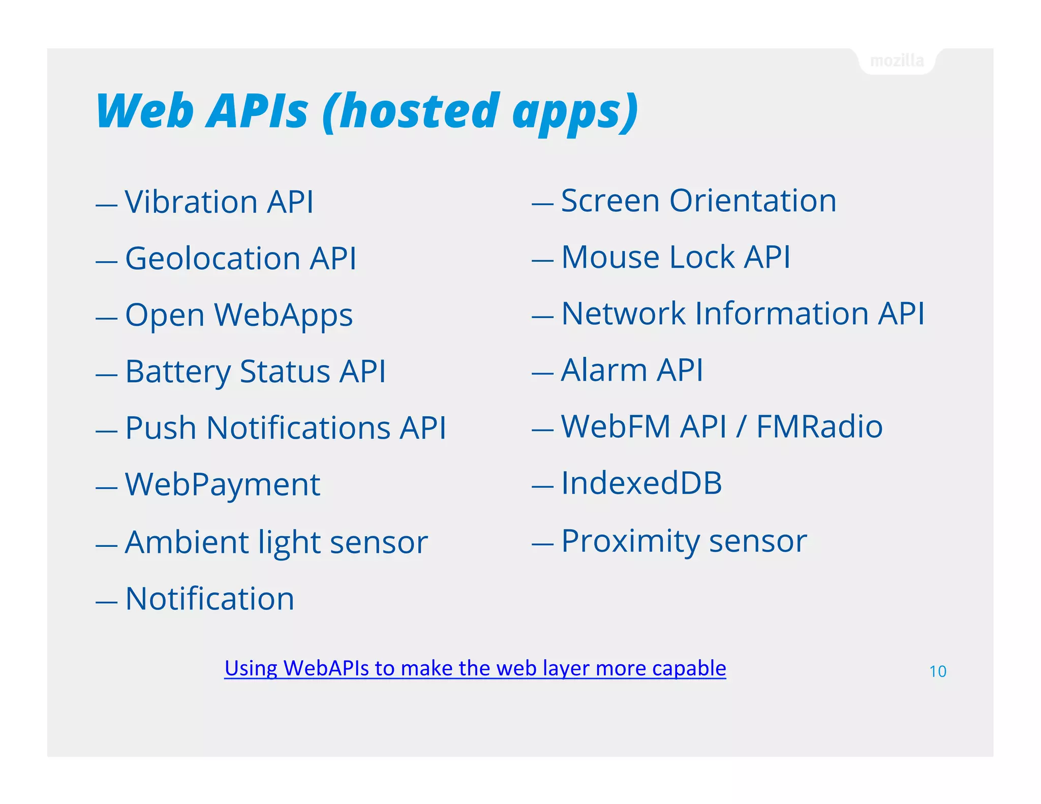 Web APIs (certified apps)
10
— WebTelephony
— Idle API
— Power Management API
— WiFi Information API
— Permissions API
— Camera API
— Attention screen
— WebSMS
— Settings API
— Mobile Connection API
— WebBluetooth
— Network Stats API
— Time/Clock API
— Voicemail
Using WebAPIs to make the web layer more capable
 