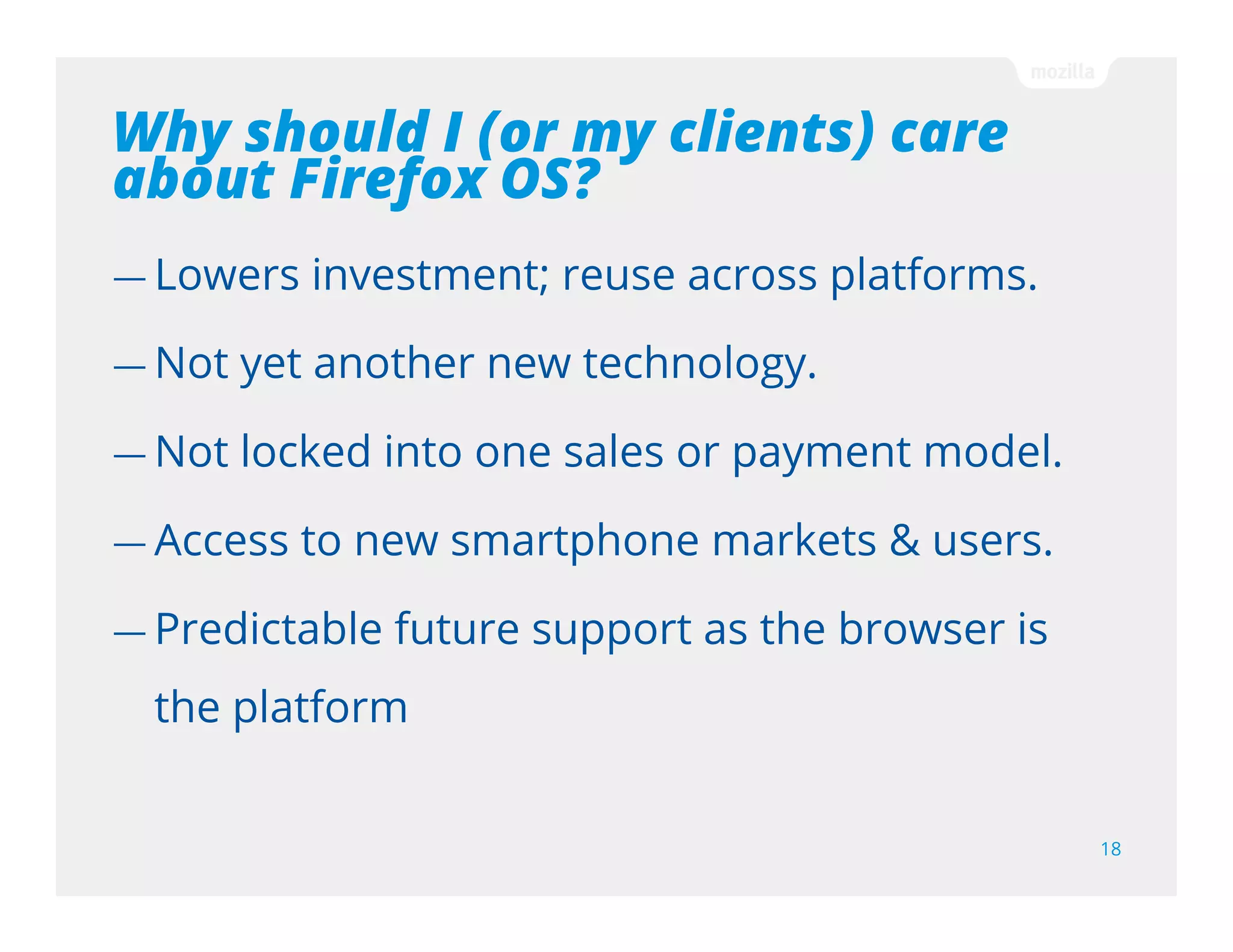 How can I make money?
18
— Paid per download
— Freemium model: Free and paid app are linked in
Marketplace for easy upgrade
— In-app payments using carrier billing
— Use your own in-app payment system
Firefox Marketplace business model is standard 70-30. However you're not
limited to selling your content via the Firefox Marketplace; you can sell on your
website or build your own Marketplace
 