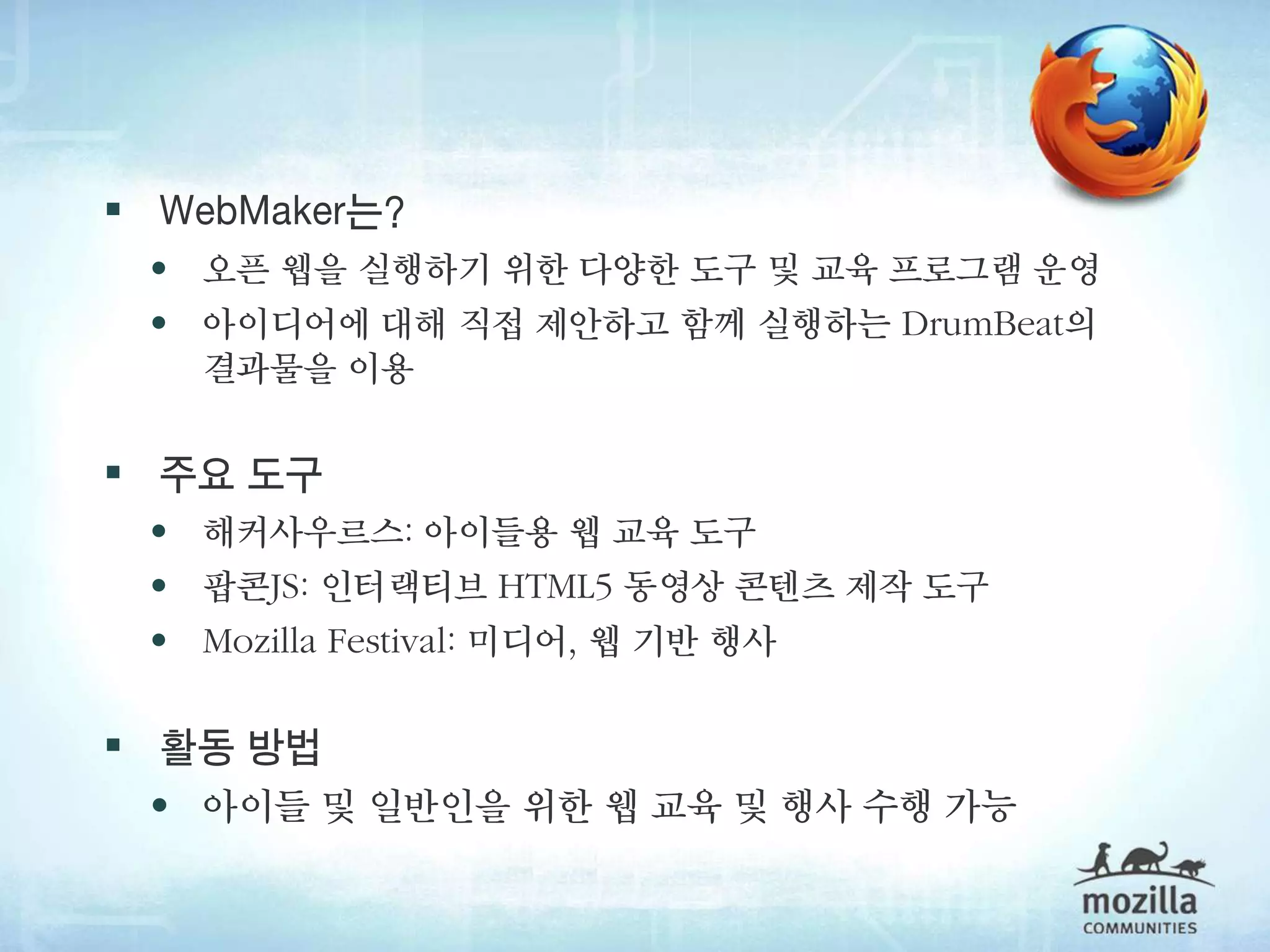  WebMaker는?
 • 오픈 웹을 실행하기 위한 다양한 도구 및 교육 프로그램 운영
 • 아이디어에 대해 직접 제안하고 함께 실행하는 DrumBeat의
   결과물을 이용

 주요 도구
 • 해커사우르스: 아이들용 웹 교육 도구
 • 팝콘JS: 인터랙티브 HTML5 동영상 콘텐츠 제작 도구
 • Mozilla Festival: 미디어, 웹 기반 행사

 활동 방법
 • 아이들 및 일반인을 위한 웹 교육 및 행사 수행 가능
 
