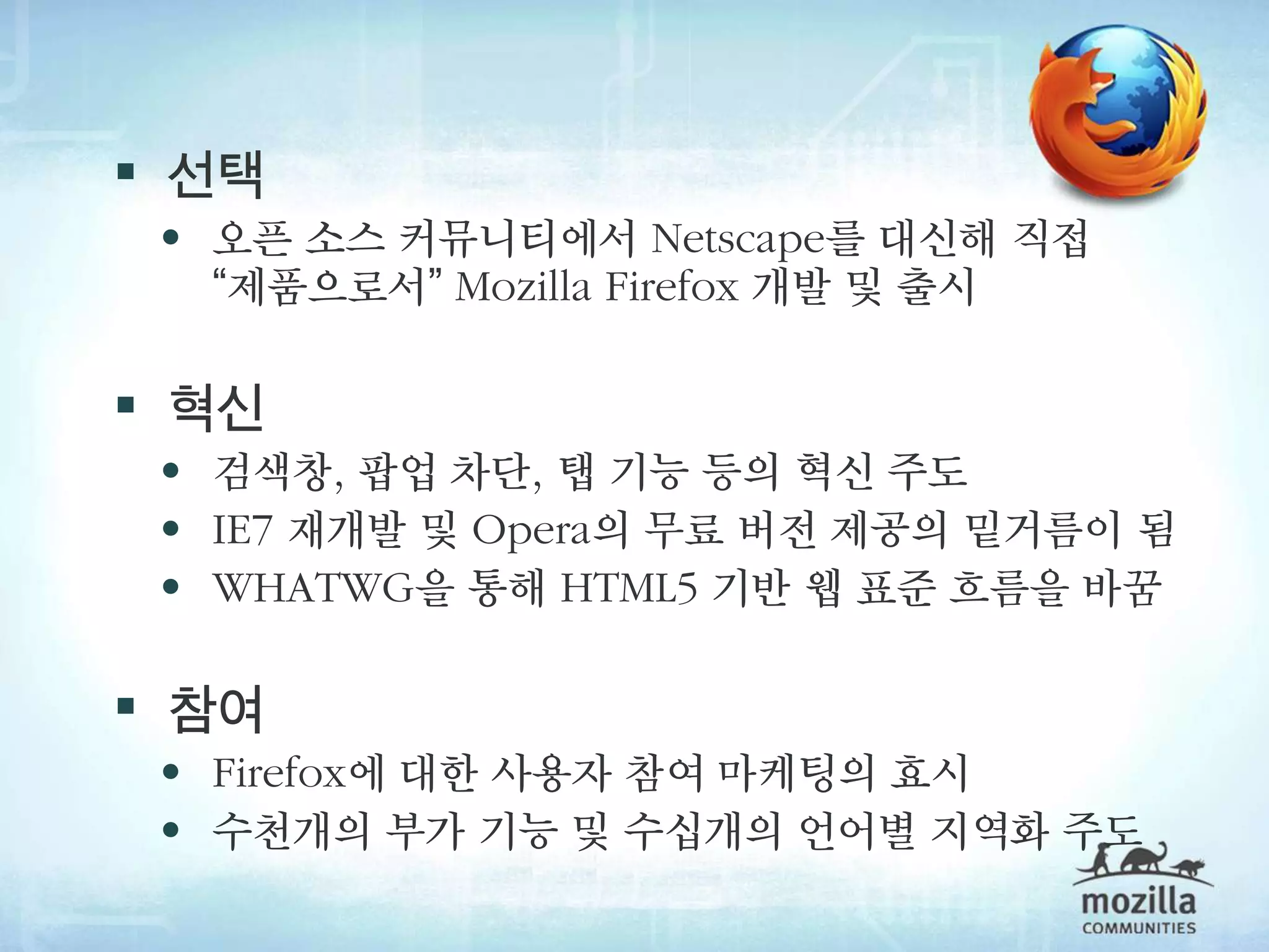  선택
  • 오픈 소스 커뮤니티에서 Netscape를 대신해 직접
   “제품으로서” Mozilla Firefox 개발 및 출시

 혁신
  • 검색창, 팝업 차단, 탭 기능 등의 혁신 주도
  • IE7 재개발 및 Opera의 무료 버전 제공의 밑거름이 됨
  • WHATWG을 통해 HTML5 기반 웹 표준 흐름을 바꿈

 참여
  • Firefox에 대한 사용자 참여 마케팅의 효시
  • 수천개의 부가 기능 및 수십개의 언어별 지역화 주도
 