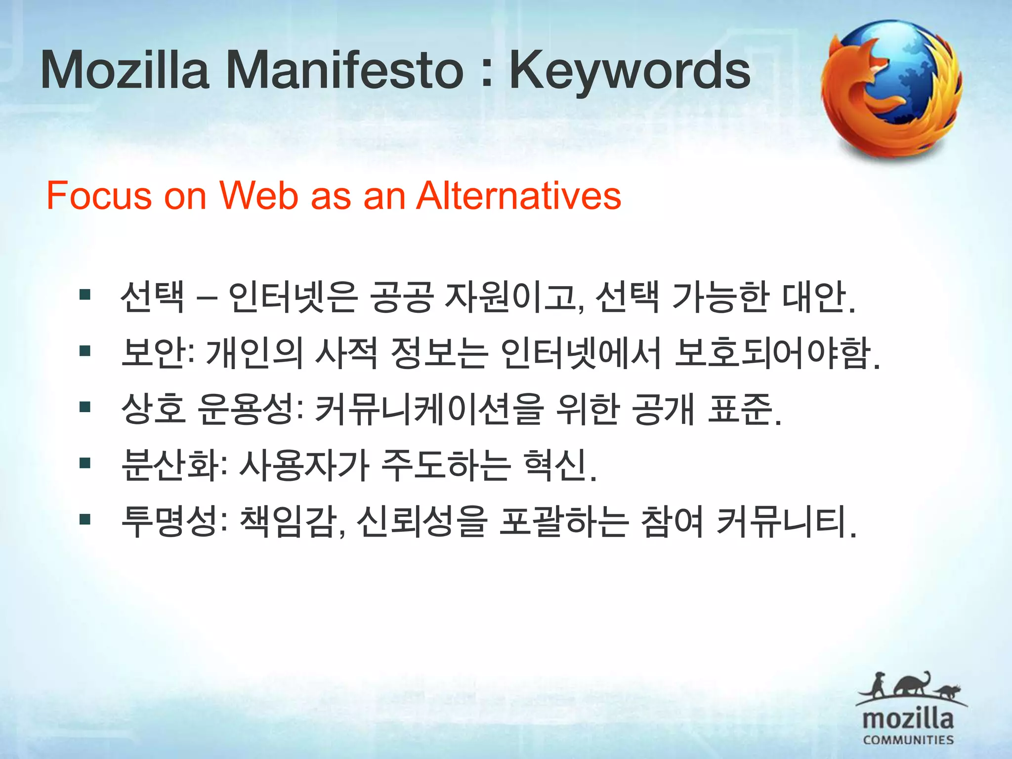Mozilla Manifesto : Keywords

Focus on Web as an Alternatives

  선택 – 인터넷은 공공 자원이고, 선택 가능한 대안.
  보안: 개인의 사적 정보는 인터넷에서 보호되어야함.
  상호 운용성: 커뮤니케이션을 위한 공개 표준.
  분산화: 사용자가 주도하는 혁신.
  투명성: 책임감, 신뢰성을 포괄하는 참여 커뮤니티.
 