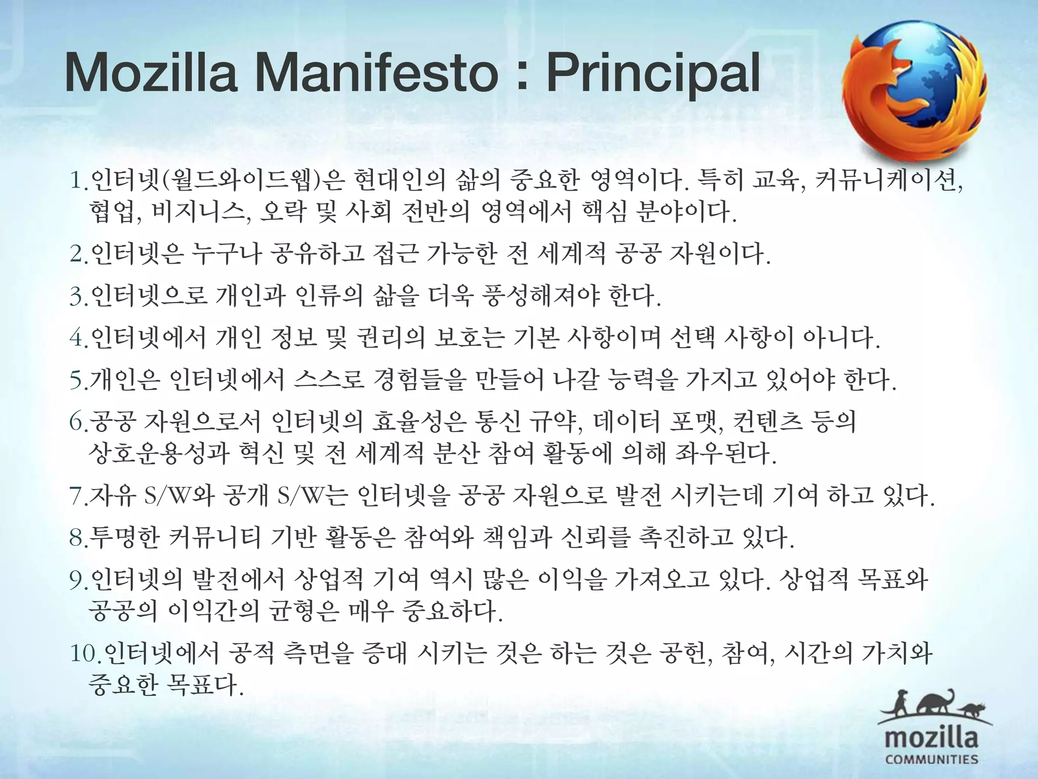 Mozilla Manifesto : Principal
1.인터넷(월드와이드웹)은 현대인의 삶의 중요한 영역이다. 특히 교육, 커뮤니케이션,
  협업, 비지니스, 오락 및 사회 전반의 영역에서 핵심 분야이다.
2.인터넷은 누구나 공유하고 접근 가능한 전 세계적 공공 자원이다.
3.인터넷으로 개인과 인류의 삶을 더욱 풍성해져야 한다.
4.인터넷에서 개인 정보 및 권리의 보호는 기본 사항이며 선택 사항이 아니다.
5.개인은 인터넷에서 스스로 경험들을 만들어 나갈 능력을 가지고 있어야 한다.
6.공공 자원으로서 인터넷의 효율성은 통신 규약, 데이터 포맷, 컨텐츠 등의
  상호운용성과 혁신 및 전 세계적 분산 참여 활동에 의해 좌우된다.
7.자유 S/W와 공개 S/W는 인터넷을 공공 자원으로 발전 시키는데 기여 하고 있다.
8.투명한 커뮤니티 기반 활동은 참여와 책임과 신뢰를 촉진하고 있다.
9.인터넷의 발전에서 상업적 기여 역시 많은 이익을 가져오고 있다. 상업적 목표와
  공공의 이익간의 균형은 매우 중요하다.
10.인터넷에서 공적 측면을 증대 시키는 것은 하는 것은 공헌, 참여, 시간의 가치와
 중요한 목표다.
 