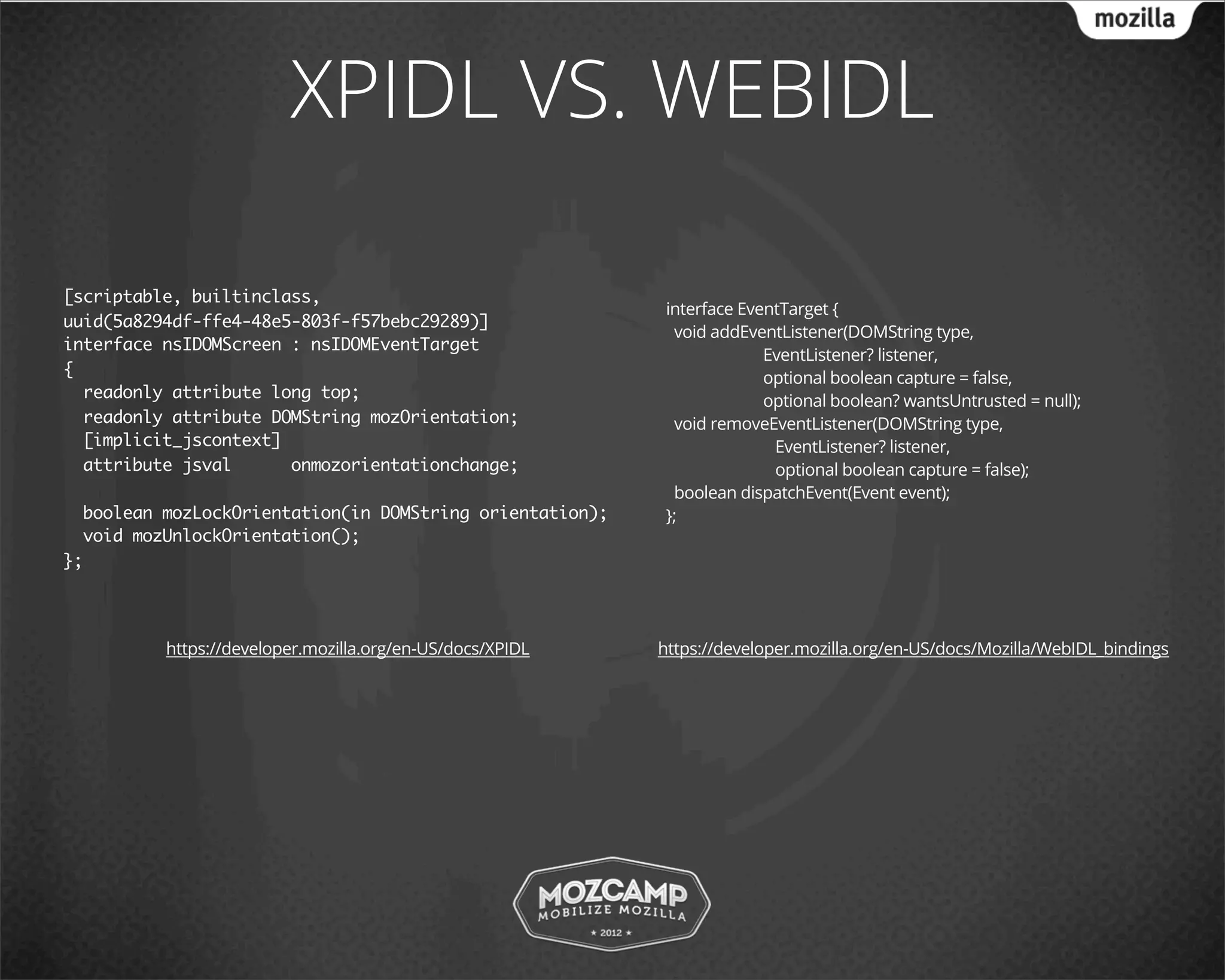XPIDL VS. WEBIDL

[scriptable, builtinclass,
                                                            interface EventTarget {
uuid(5a8294df-ffe4-48e5-803f-f57bebc29289)]
                                                             void addEventListener(DOMString type,
interface nsIDOMScreen : nsIDOMEventTarget
                                                                         EventListener? listener,
{                                                                        optional boolean capture = false,
  readonly attribute long top;                                           optional boolean? wantsUntrusted = null);
  readonly attribute DOMString mozOrientation;               void removeEventListener(DOMString type,
  [implicit_jscontext]                                                    EventListener? listener,
  attribute jsval      onmozorientationchange;                            optional boolean capture = false);
                                                             boolean dispatchEvent(Event event);
  boolean mozLockOrientation(in DOMString orientation);     };
  void mozUnlockOrientation();
};




          https://developer.mozilla.org/en-US/docs/XPIDL   https://developer.mozilla.org/en-US/docs/Mozilla/WebIDL_bindings
 