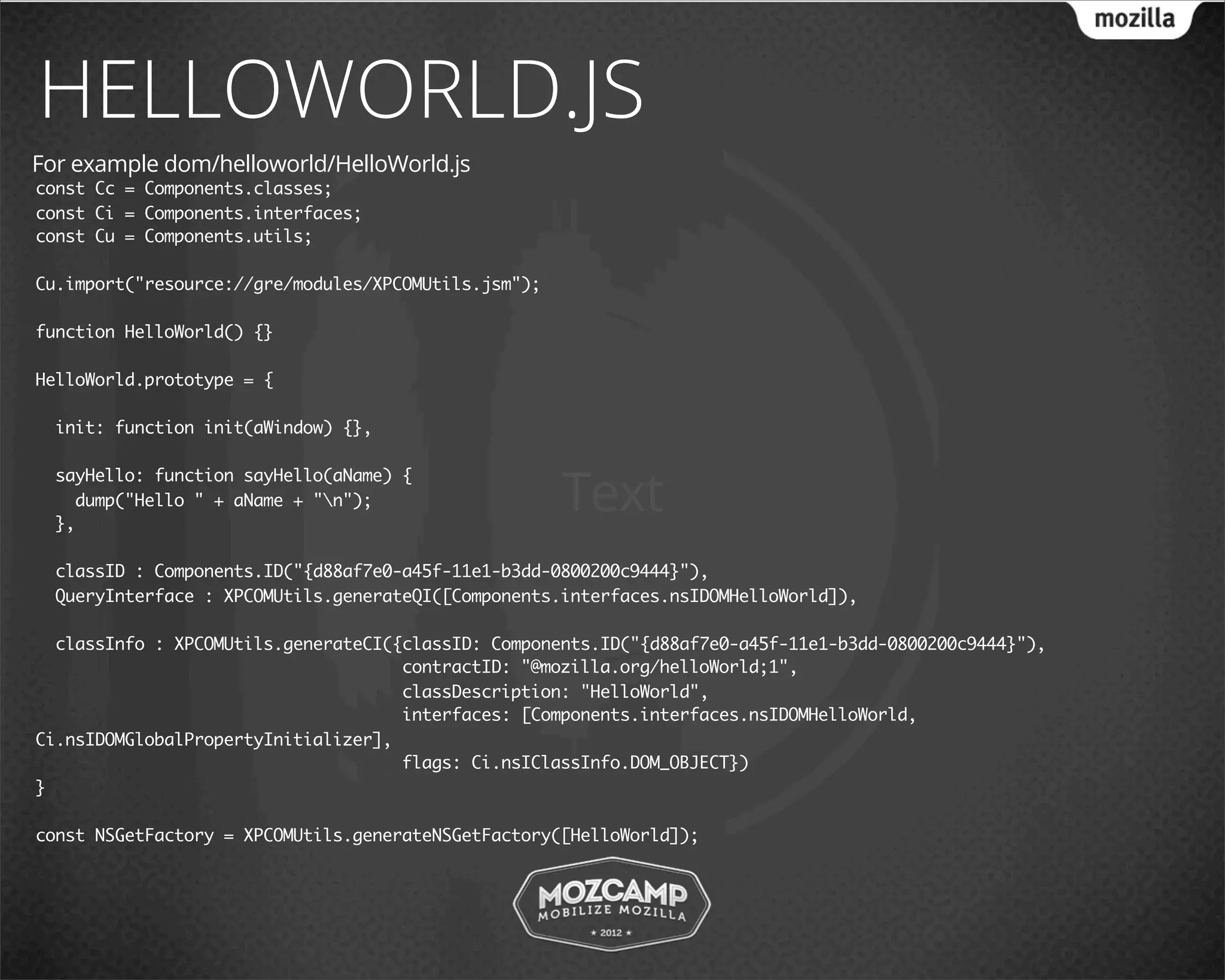HELLOWORLD.JS
For example dom/helloworld/HelloWorld.js
const Cc = Components.classes;
const Ci = Components.interfaces;
const Cu = Components.utils;

Cu.import("resource://gre/modules/XPCOMUtils.jsm");

function HelloWorld() {}

HelloWorld.prototype = {

  init: function init(aWindow) {},



                                                      Text
  sayHello: function sayHello(aName) {
    dump("Hello " + aName + "n");
  },

  classID : Components.ID("{d88af7e0-a45f-11e1-b3dd-0800200c9444}"),
  QueryInterface : XPCOMUtils.generateQI([Components.interfaces.nsIDOMHelloWorld]),

  classInfo : XPCOMUtils.generateCI({classID: Components.ID("{d88af7e0-a45f-11e1-b3dd-0800200c9444}"),
                                     contractID: "@mozilla.org/helloWorld;1",
                                     classDescription: "HelloWorld",
                                     interfaces: [Components.interfaces.nsIDOMHelloWorld,
Ci.nsIDOMGlobalPropertyInitializer],
                                     flags: Ci.nsIClassInfo.DOM_OBJECT})
}

const NSGetFactory = XPCOMUtils.generateNSGetFactory([HelloWorld]);
 