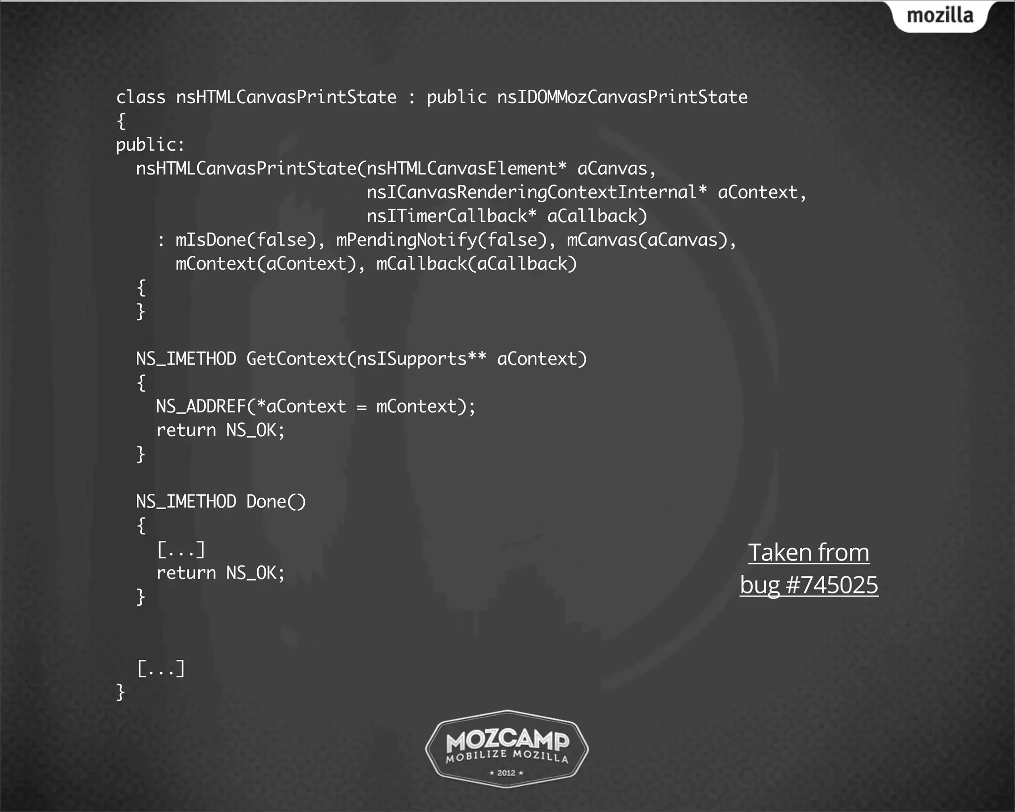 class nsHTMLCanvasPrintState : public nsIDOMMozCanvasPrintState
{
public:
  nsHTMLCanvasPrintState(nsHTMLCanvasElement* aCanvas,
                         nsICanvasRenderingContextInternal* aContext,
                         nsITimerCallback* aCallback)
    : mIsDone(false), mPendingNotify(false), mCanvas(aCanvas),
      mContext(aContext), mCallback(aCallback)
  {
  }

    NS_IMETHOD GetContext(nsISupports** aContext)
    {
      NS_ADDREF(*aContext = mContext);
      return NS_OK;
    }

    NS_IMETHOD Done()
    {
      [...]                                                    Taken from
      return NS_OK;
    }
                                                              bug #745025


    [...]
}
 