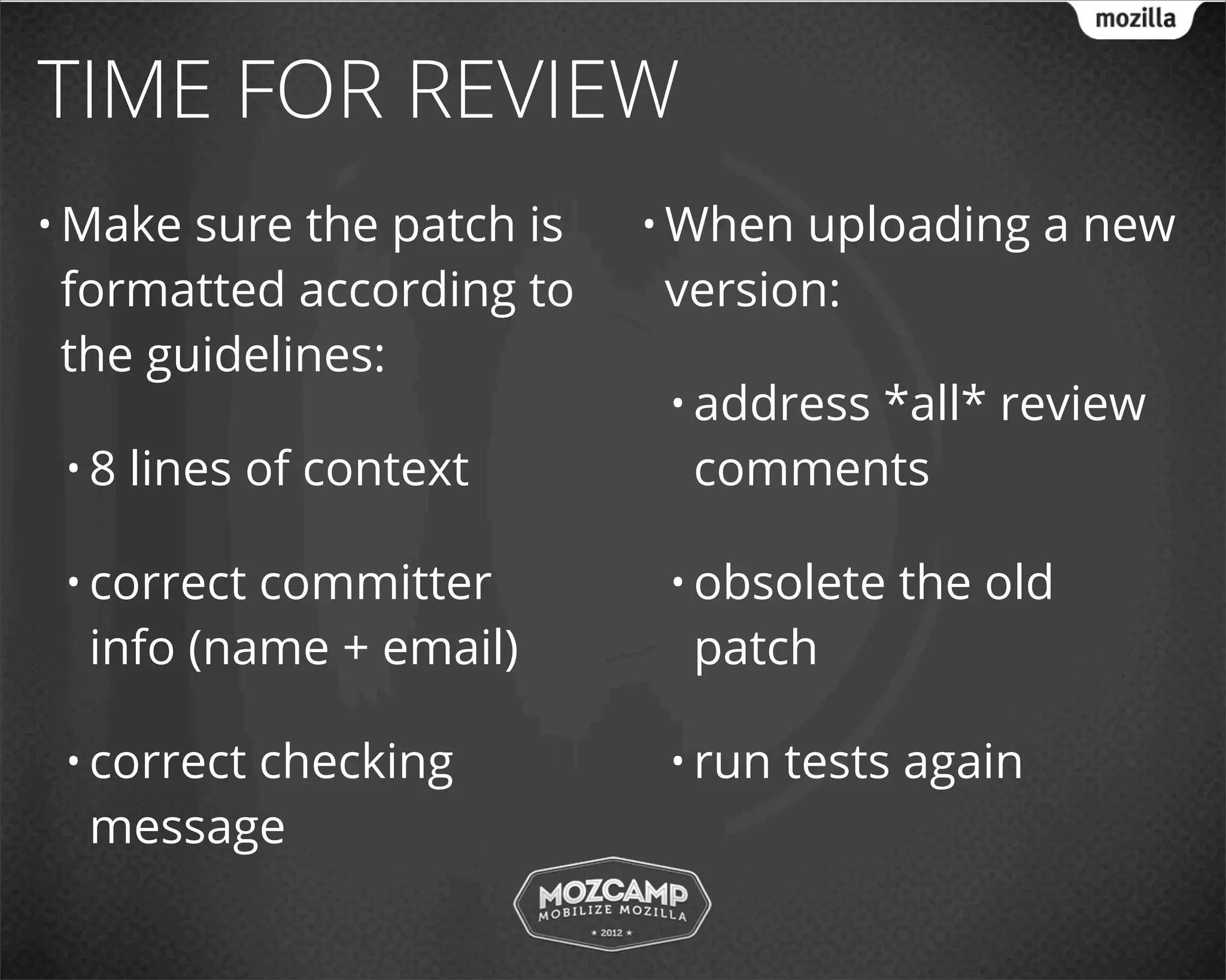 TIME FOR REVIEW
• Makesure the patch is   • Whenuploading a new
formatted according to    version:
the guidelines:
                           • address
                                  *all* review
 •8   lines of context      comments

 • correctcommitter        • obsolete   the old
  info (name + email)       patch

 • correct
        checking           • run   tests again
  message
 