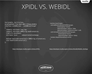 XPIDL VS. WEBIDL

[scriptable, builtinclass,
                                                            interface EventTarget {
uuid(5a8294df-ffe4-48e5-803f-f57bebc29289)]
                                                             void addEventListener(DOMString type,
interface nsIDOMScreen : nsIDOMEventTarget
                                                                         EventListener? listener,
{                                                                        optional boolean capture = false,
  readonly attribute long top;                                           optional boolean? wantsUntrusted = null);
  readonly attribute DOMString mozOrientation;               void removeEventListener(DOMString type,
  [implicit_jscontext]                                                    EventListener? listener,
  attribute jsval      onmozorientationchange;                            optional boolean capture = false);
                                                             boolean dispatchEvent(Event event);
  boolean mozLockOrientation(in DOMString orientation);     };
  void mozUnlockOrientation();
};




          https://developer.mozilla.org/en-US/docs/XPIDL   https://developer.mozilla.org/en-US/docs/Mozilla/WebIDL_bindings
 