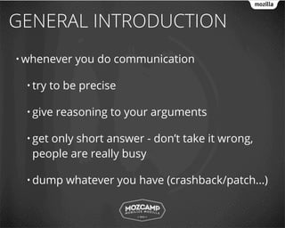 GENERAL INTRODUCTION
• whenever    you do communication

 • try   to be precise

 • give   reasoning to your arguments

 • get
     only short answer - don’t take it wrong,
  people are really busy

 • dump     whatever you have (crashback/patch...)
 