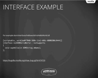 INTERFACE EXAMPLE



For example dom/interfaces/helloworld/nsIHelloWorld.idl

[scriptable, uuid(da0f7040-388b-11e1-b86c-0800200c9444)]
interface nsIDOMHelloWorld : nsISupports
{
  void sayHello(in DOMString aName);
};




https://bugzilla.mozilla.org/show_bug.cgi?id=674720
 