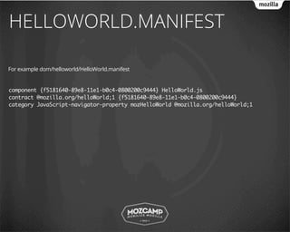 HELLOWORLD.MANIFEST

For example dom/helloworld/HelloWorld.manifest


component {f5181640-89e8-11e1-b0c4-0800200c9444} HelloWorld.js
contract @mozilla.org/helloWorld;1 {f5181640-89e8-11e1-b0c4-0800200c9444}
category JavaScript-navigator-property mozHelloWorld @mozilla.org/helloWorld;1
 