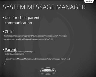 SYSTEM MESSAGE MANAGER
• Use   for child-parent
     communication

• Child:
childProcessMessageManager.sendAsyncMessage("message-name", {"foo": 2});
var response = sendSyncMessage("message-name", {"foo": 1});




  Parent:
•receiveMessage: function(aMessage) {
     switch (aMessage.name) {
       [...]
       parentProcessMessageManager.sendAsynMessage(“return-message-name”, [...])
     }
 }
 