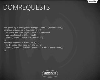 DOMREQUESTS

var pending = navigator.mozApps.install(manifestUrl);
pending.onsuccess = function () {
  // Save the App object that is returned
  var appRecord = this.result;
  alert('Installation successful!')
};
pending.onerror = function () {
  // Display the name of the error
  alert('Install failed, error: ' + this.error.name);
};
 