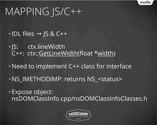 MAPPING JS/C++
• IDL   ﬁles → JS & C++

• JS: ctx.lineWidth
 C++: ctx::GetLineWidth(ﬂoat *width)

• Need   to implement C++ class for interface

• NS_IMETHODIMP:      returns NS_<status>

• Expose
      object:
 nsDOMClassInfo.cpp/nsDOMClassInfoClasses.h
 
