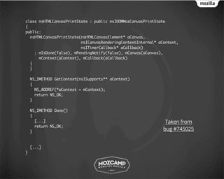 class nsHTMLCanvasPrintState : public nsIDOMMozCanvasPrintState
{
public:
  nsHTMLCanvasPrintState(nsHTMLCanvasElement* aCanvas,
                         nsICanvasRenderingContextInternal* aContext,
                         nsITimerCallback* aCallback)
    : mIsDone(false), mPendingNotify(false), mCanvas(aCanvas),
      mContext(aContext), mCallback(aCallback)
  {
  }

    NS_IMETHOD GetContext(nsISupports** aContext)
    {
      NS_ADDREF(*aContext = mContext);
      return NS_OK;
    }

    NS_IMETHOD Done()
    {
      [...]                                                    Taken from
      return NS_OK;
    }
                                                              bug #745025


    [...]
}
 