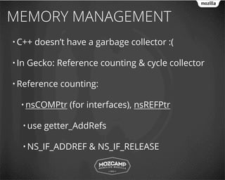 MEMORY MANAGEMENT
• C++   doesn’t have a garbage collector :(

• In   Gecko: Reference counting & cycle collector

• Reference    counting:

  • nsCOMPtr     (for interfaces), nsREFPtr

   • use   getter_AddRefs

   • NS_IF_ADDREF     & NS_IF_RELEASE
 