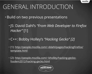 GENERAL INTRODUCTION
• Build   on two previous presentations

  • JS: David Dahl’s “From Web Developer to Firefox
      Hacker” [1]

  • C++:    Bobby Holley’s “Hacking Gecko” [2]

  •   [1]: http://people.mozilla.com/~ddahl/pages/HackingFirefox/
      template.html

  •   [2]: http://people.mozilla.com/~bholley/hacking-gecko-
      fosdem2012/hacking-gecko.html
 