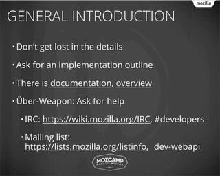 GENERAL INTRODUCTION
• Don’t   get lost in the details

• Ask   for an implementation outline

• There    is documentation, overview

• Über-Weapon:      Ask for help

  • IRC:   https://wiki.mozilla.org/IRC, #developers

  • Mailing list:
   https://lists.mozilla.org/listinfo, dev-webapi
 
