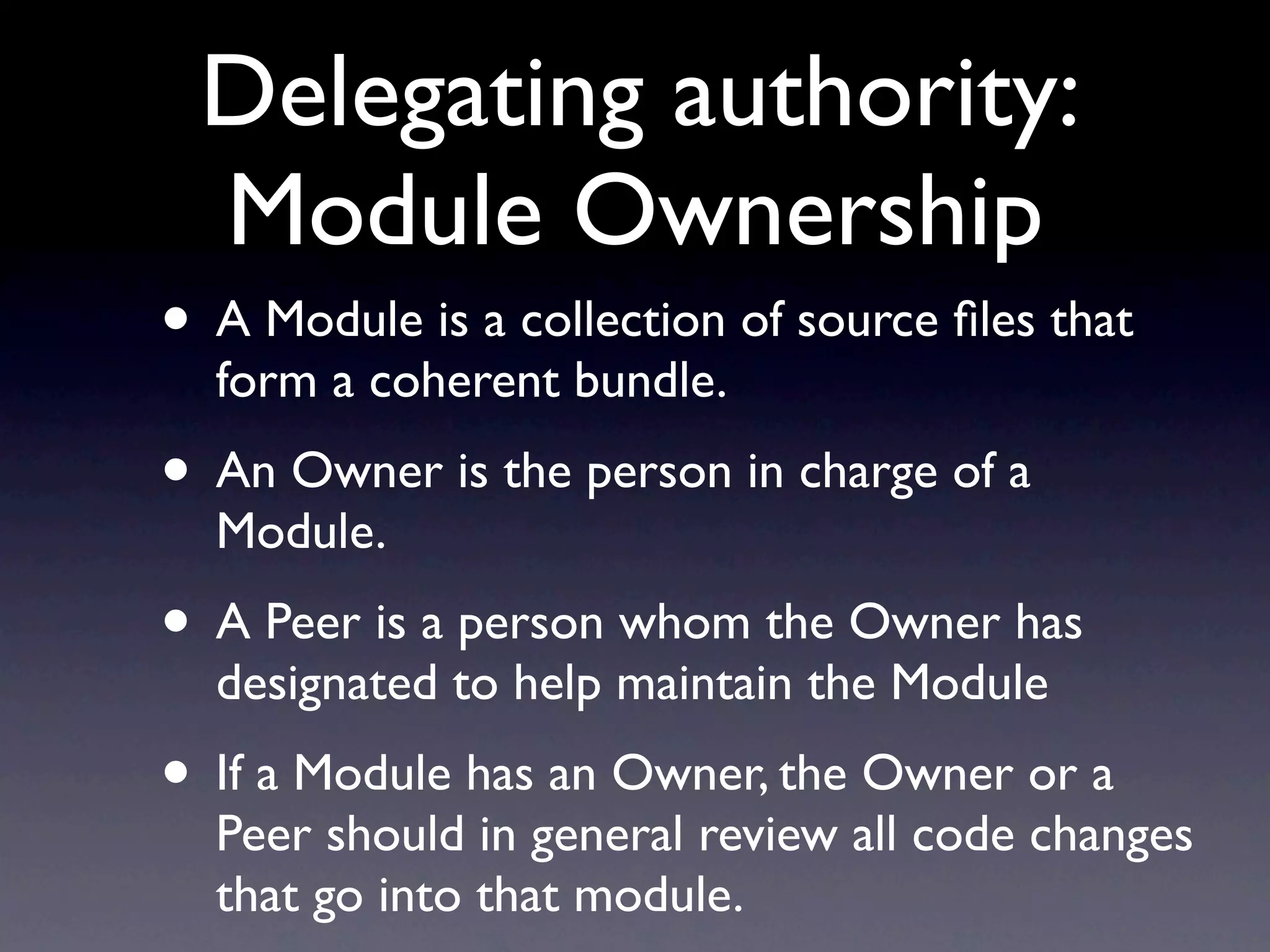 Delegating authority:
 Module Ownership
• A Module is a collection of source ﬁles that
  form a coherent bundle.
• An Owner is the person in charge of a
  Module.
• A Peer is a person whom the Owner has
  designated to help maintain the Module
• If a Module has an Owner, the Owner or a
  Peer should in general review all code changes
  that go into that module.
 