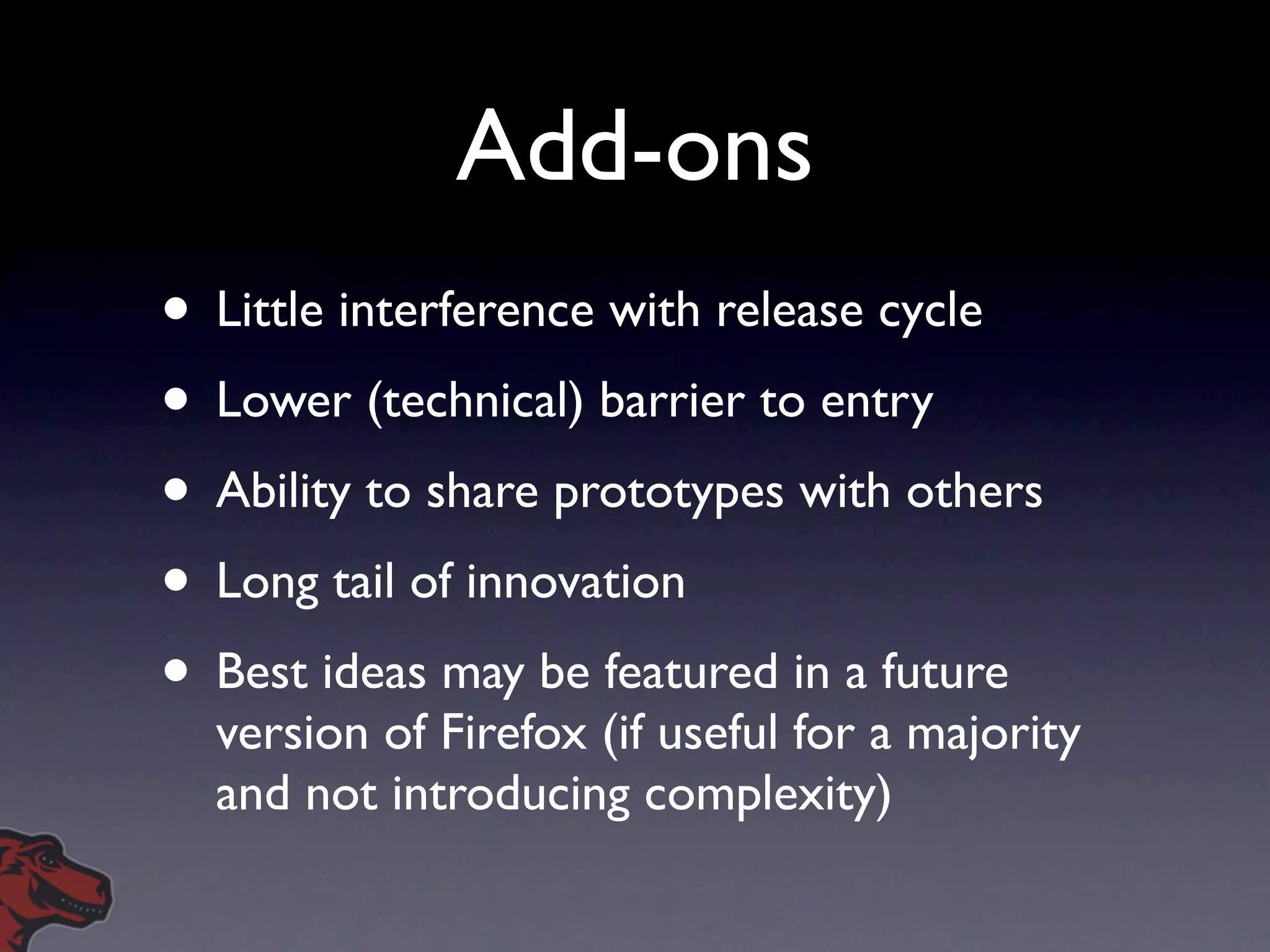 Add-ons
• Little interference with release cycle
• Lower (technical) barrier to entry
• Ability to share prototypes with others
• Long tail of innovation
• Best ideas may be featured in a future
  version of Firefox (if useful for a majority
  and not introducing complexity)
 