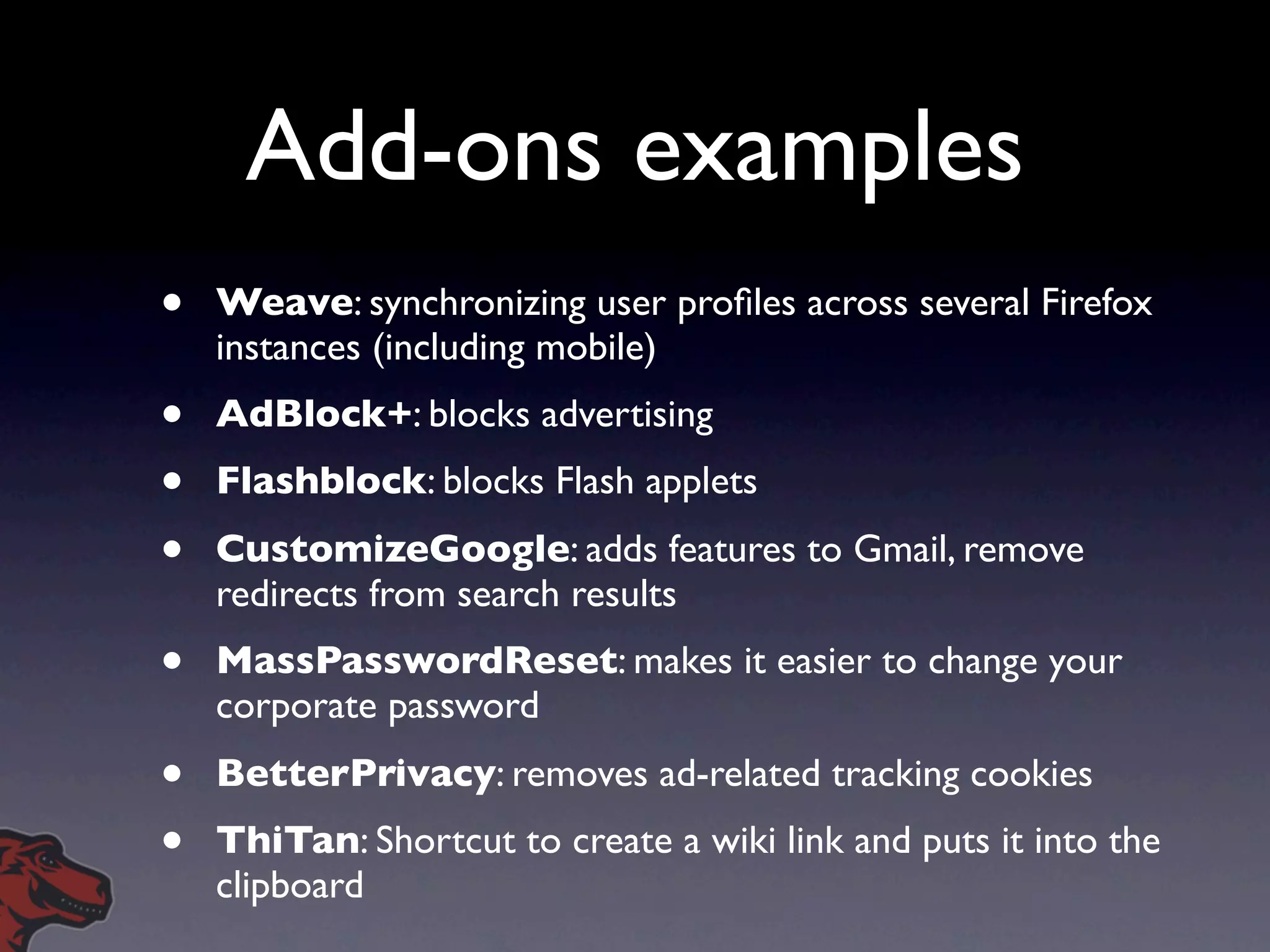 Add-ons examples
•   Weave: synchronizing user proﬁles across several Firefox
    instances (including mobile)
•   AdBlock+: blocks advertising
•   Flashblock: blocks Flash applets
•   CustomizeGoogle: adds features to Gmail, remove
    redirects from search results
•   MassPasswordReset: makes it easier to change your
    corporate password
•   BetterPrivacy: removes ad-related tracking cookies
•   ThiTan: Shortcut to create a wiki link and puts it into the
    clipboard
 