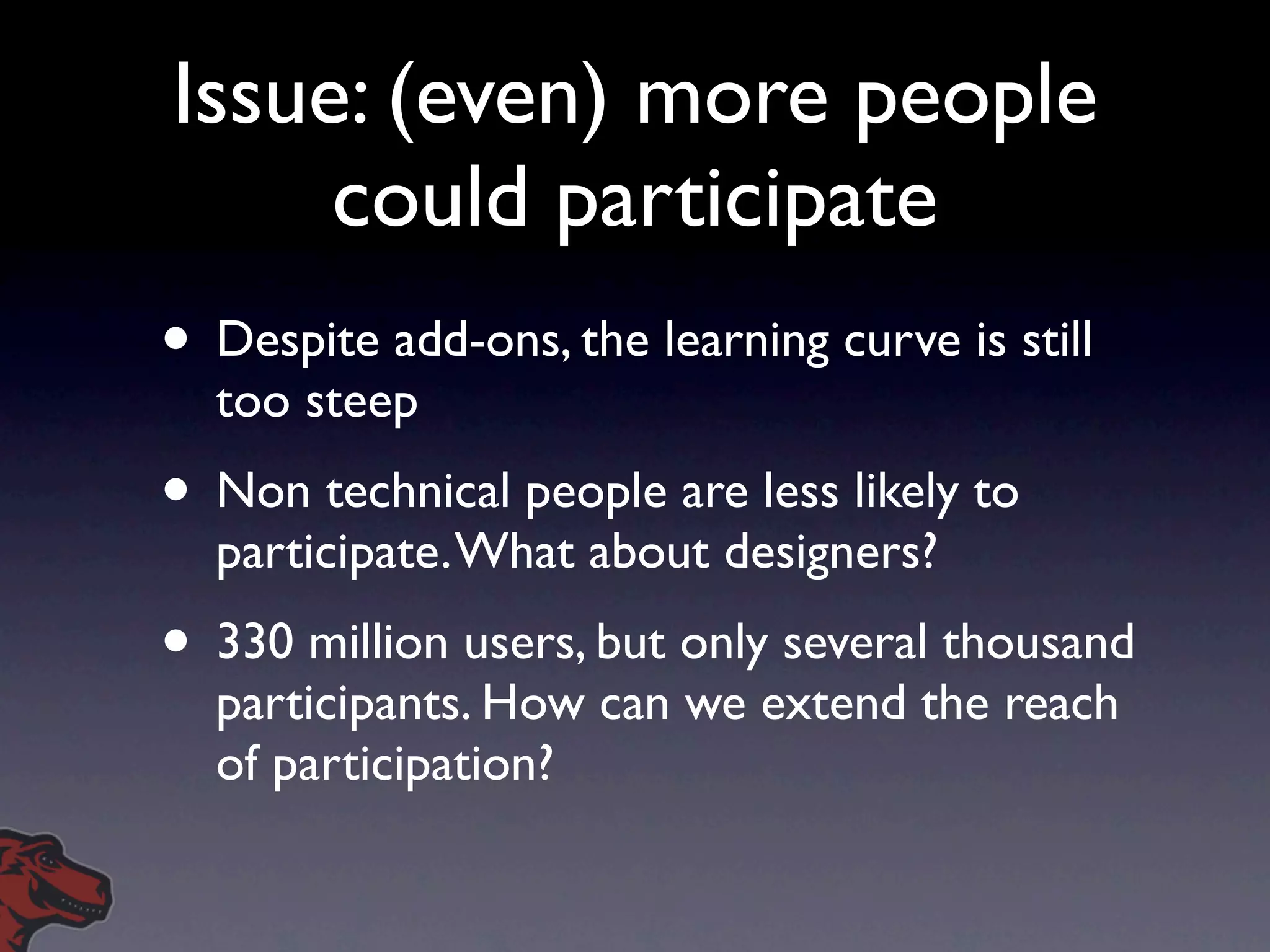 Issue: (even) more people
     could participate
• Despite add-ons, the learning curve is still
  too steep
• Non technical people are less likely to
  participate. What about designers?
• 330 million users, but only several thousand
  participants. How can we extend the reach
  of participation?
 
