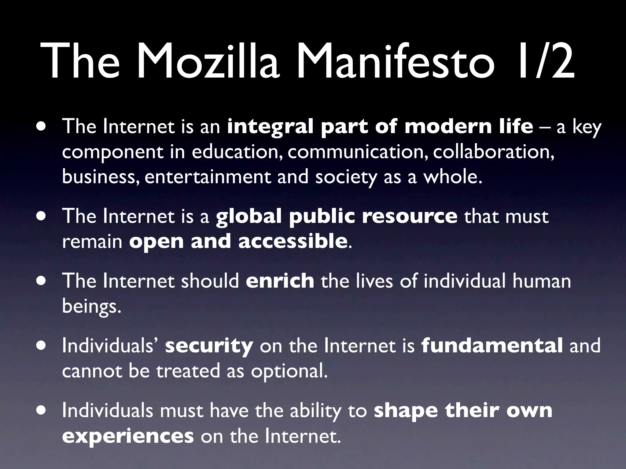 The Mozilla Manifesto 1/2
•   The Internet is an integral part of modern life – a key
    component in education, communication, collaboration,
    business, entertainment and society as a whole.

•   The Internet is a global public resource that must
    remain open and accessible.

•   The Internet should enrich the lives of individual human
    beings.

•   Individuals’ security on the Internet is fundamental and
    cannot be treated as optional.

•   Individuals must have the ability to shape their own
    experiences on the Internet.
 
