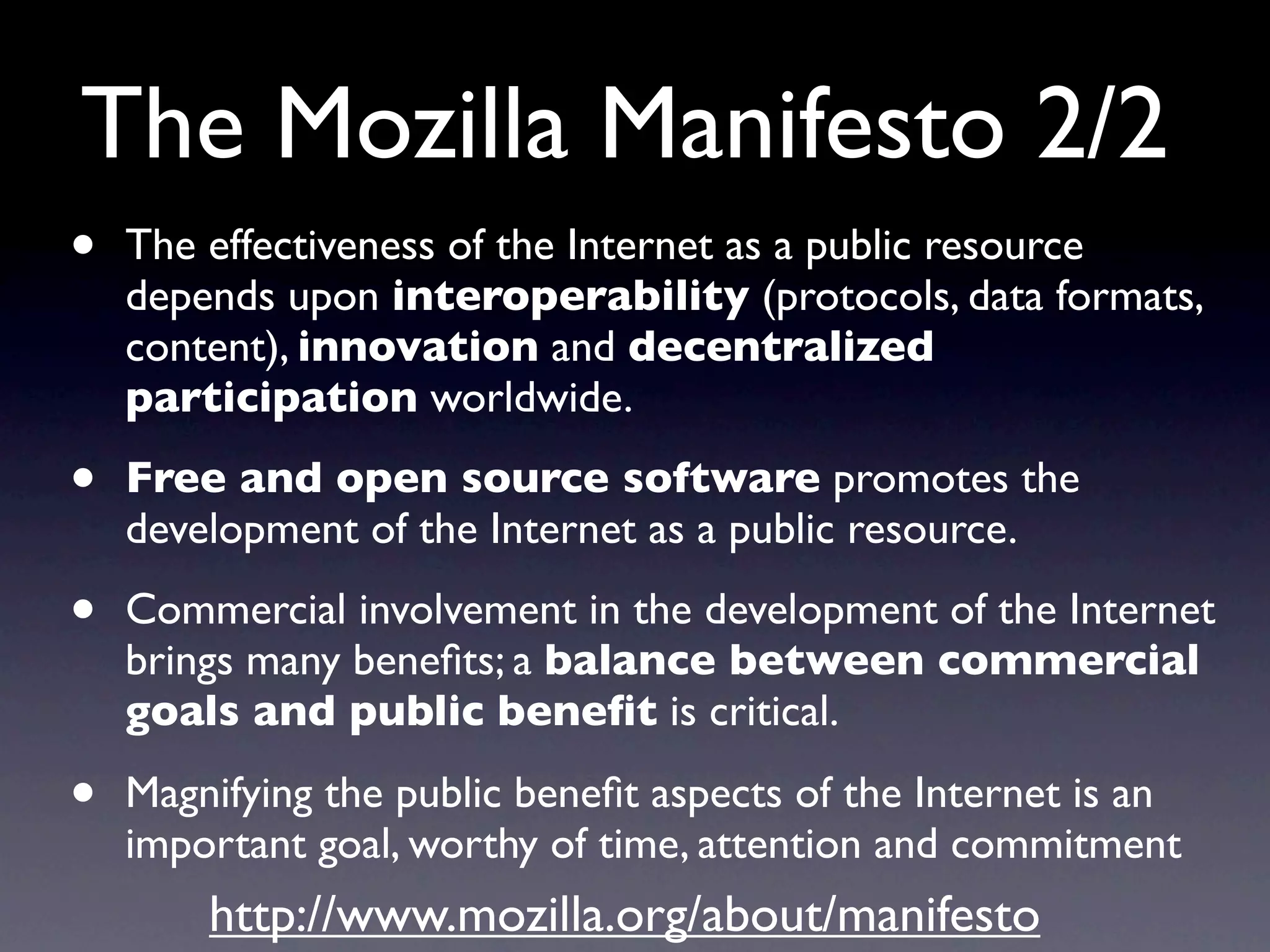 The Mozilla Manifesto 2/2
•   The effectiveness of the Internet as a public resource
    depends upon interoperability (protocols, data formats,
    content), innovation and decentralized
    participation worldwide.

•   Free and open source software promotes the
    development of the Internet as a public resource.

•   Commercial involvement in the development of the Internet
    brings many beneﬁts; a balance between commercial
    goals and public beneﬁt is critical.

•   Magnifying the public beneﬁt aspects of the Internet is an
    important goal, worthy of time, attention and commitment
        http://www.mozilla.org/about/manifesto
 