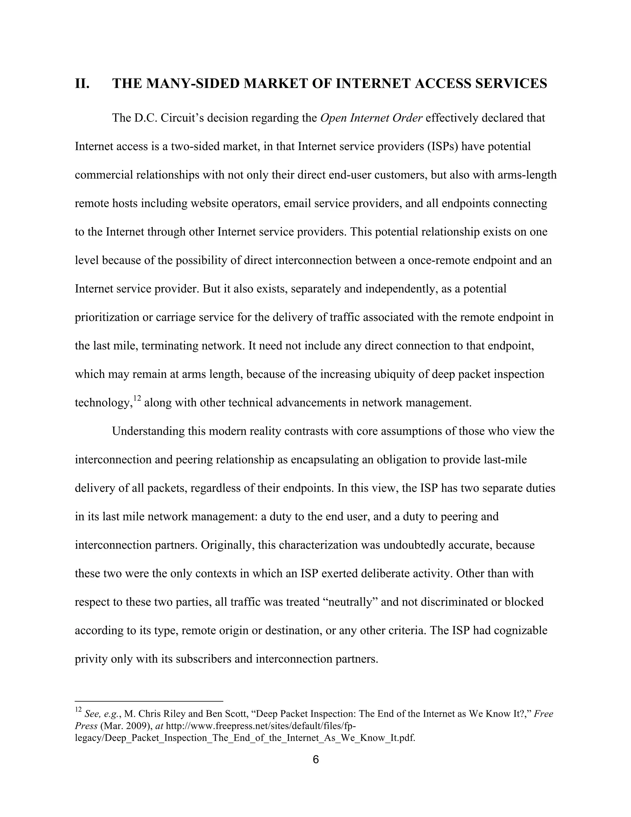 II. THE MANY-SIDED MARKET OF INTERNET ACCESS SERVICES 
The D.C. Circuit’s decision regarding the Open Internet Order effectively declared that 
Internet access is a two-sided market, in that Internet service providers (ISPs) have potential 
commercial relationships with not only their direct end-user customers, but also with arms-length 
remote hosts including website operators, email service providers, and all endpoints connecting 
to the Internet through other Internet service providers. This potential relationship exists on one 
level because of the possibility of direct interconnection between a once-remote endpoint and an 
Internet service provider. But it also exists, separately and independently, as a potential 
prioritization or carriage service for the delivery of traffic associated with the remote endpoint in 
the last mile, terminating network. It need not include any direct connection to that endpoint, 
which may remain at arms length, because of the increasing ubiquity of deep packet inspection 
technology,12 along with other technical advancements in network management. 
Understanding this modern reality contrasts with core assumptions of those who view the 
interconnection and peering relationship as encapsulating an obligation to provide last-mile 
delivery of all packets, regardless of their endpoints. In this view, the ISP has two separate duties 
in its last mile network management: a duty to the end user, and a duty to peering and 
interconnection partners. Originally, this characterization was undoubtedly accurate, because 
these two were the only contexts in which an ISP exerted deliberate activity. Other than with 
respect to these two parties, all traffic was treated “neutrally” and not discriminated or blocked 
according to its type, remote origin or destination, or any other criteria. The ISP had cognizable 
privity only with its subscribers and interconnection partners. 
12 See, e.g., M. Chris Riley and Ben Scott, “Deep Packet Inspection: The End of the Internet as We Know It?,” Free 
Press (Mar. 2009), at http://www.freepress.net/sites/default/files/fp-legacy/ 
Deep_Packet_Inspection_The_End_of_the_Internet_As_We_Know_It.pdf. 
6 
 